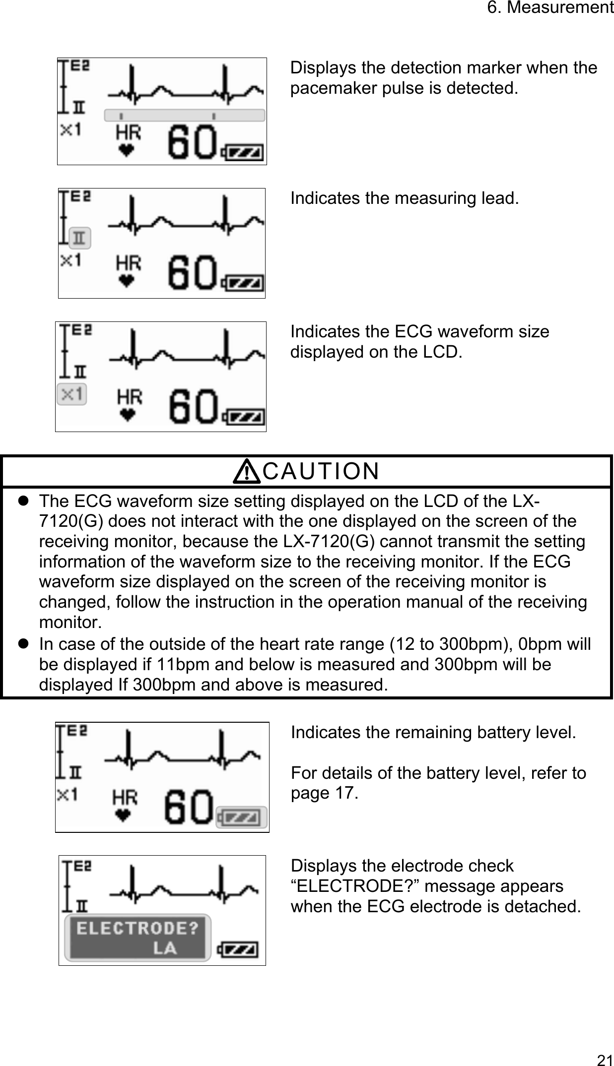 6. Measurement   21     Displays the detection marker when the pacemaker pulse is detected. Indicates the measuring lead.   Indicates the ECG waveform size displayed on the LCD.  CAUTION   The ECG waveform size setting displayed on the LCD of the LX-7120(G) does not interact with the one displayed on the screen of the receiving monitor, because the LX-7120(G) cannot transmit the setting information of the waveform size to the receiving monitor. If the ECG waveform size displayed on the screen of the receiving monitor is changed, follow the instruction in the operation manual of the receiving monitor.   In case of the outside of the heart rate range (12 to 300bpm), 0bpm will be displayed if 11bpm and below is measured and 300bpm will be displayed If 300bpm and above is measured.  Indicates the remaining battery level.  For details of the battery level, refer to page 17.   Displays the electrode check “ELECTRODE?” message appears when the ECG electrode is detached.