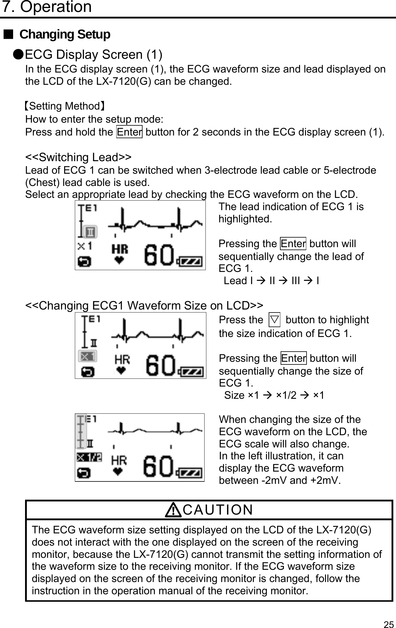  25 7. Operation ■ Changing Setup ●ECG Display Screen (1) In the ECG display screen (1), the ECG waveform size and lead displayed on the LCD of the LX-7120(G) can be changed.  【Setting Method】 How to enter the setup mode: Press and hold the Enter button for 2 seconds in the ECG display screen (1).  &lt;&lt;Switching Lead&gt;&gt; Lead of ECG 1 can be switched when 3-electrode lead cable or 5-electrode (Chest) lead cable is used. Select an appropriate lead by checking the ECG waveform on the LCD. The lead indication of ECG 1 is highlighted.  Pressing the Enter button will sequentially change the lead of ECG 1. Lead I  II  III  I  &lt;&lt;Changing ECG1 Waveform Size on LCD&gt;&gt; Press the  ▽  button to highlight the size indication of ECG 1.    Pressing the Enter button will sequentially change the size of ECG 1. Size ×1  ×1/2  ×1  When changing the size of the ECG waveform on the LCD, the ECG scale will also change. In the left illustration, it can display the ECG waveform between -2mV and +2mV.  CAUTION The ECG waveform size setting displayed on the LCD of the LX-7120(G) does not interact with the one displayed on the screen of the receiving monitor, because the LX-7120(G) cannot transmit the setting information of the waveform size to the receiving monitor. If the ECG waveform size displayed on the screen of the receiving monitor is changed, follow the instruction in the operation manual of the receiving monitor.  