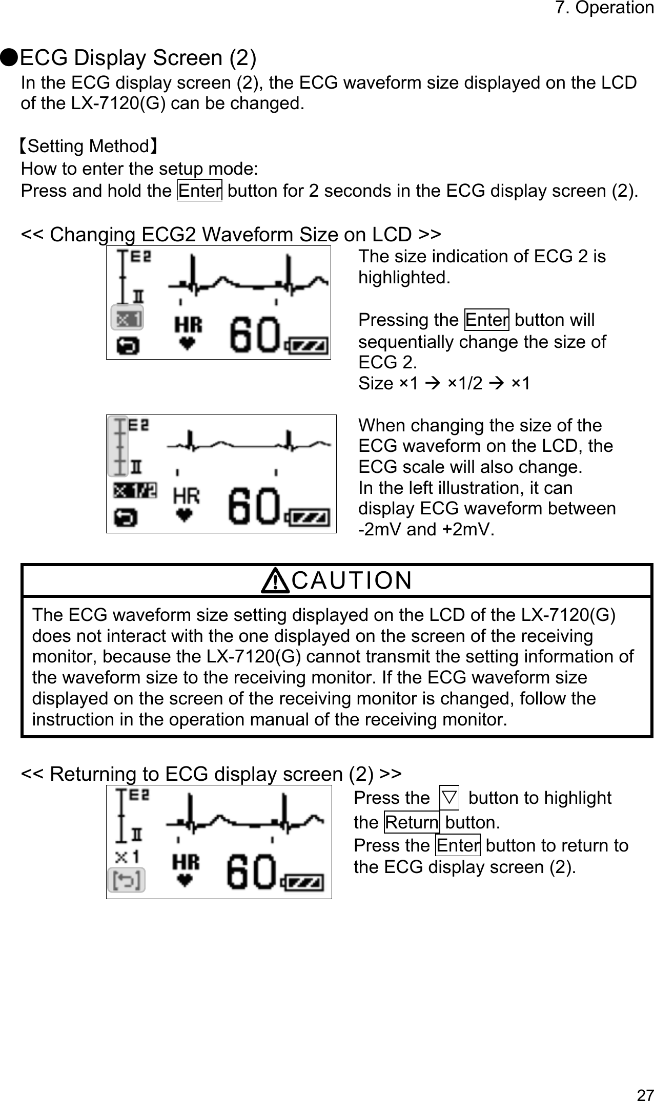 7. Operation 27  ●ECG Display Screen (2) In the ECG display screen (2), the ECG waveform size displayed on the LCD of the LX-7120(G) can be changed.  【Setting Method】 How to enter the setup mode: Press and hold the Enter button for 2 seconds in the ECG display screen (2).  &lt;&lt; Changing ECG2 Waveform Size on LCD &gt;&gt; The size indication of ECG 2 is highlighted.  Pressing the Enter button will sequentially change the size of ECG 2. Size ×1  ×1/2  ×1   When changing the size of the ECG waveform on the LCD, the ECG scale will also change. In the left illustration, it can display ECG waveform between   -2mV and +2mV.  CAUTION The ECG waveform size setting displayed on the LCD of the LX-7120(G) does not interact with the one displayed on the screen of the receiving monitor, because the LX-7120(G) cannot transmit the setting information of the waveform size to the receiving monitor. If the ECG waveform size displayed on the screen of the receiving monitor is changed, follow the instruction in the operation manual of the receiving monitor.  &lt;&lt; Returning to ECG display screen (2) &gt;&gt; Press the  ▽  button to highlight the Return button. Press the Enter button to return to the ECG display screen (2). 