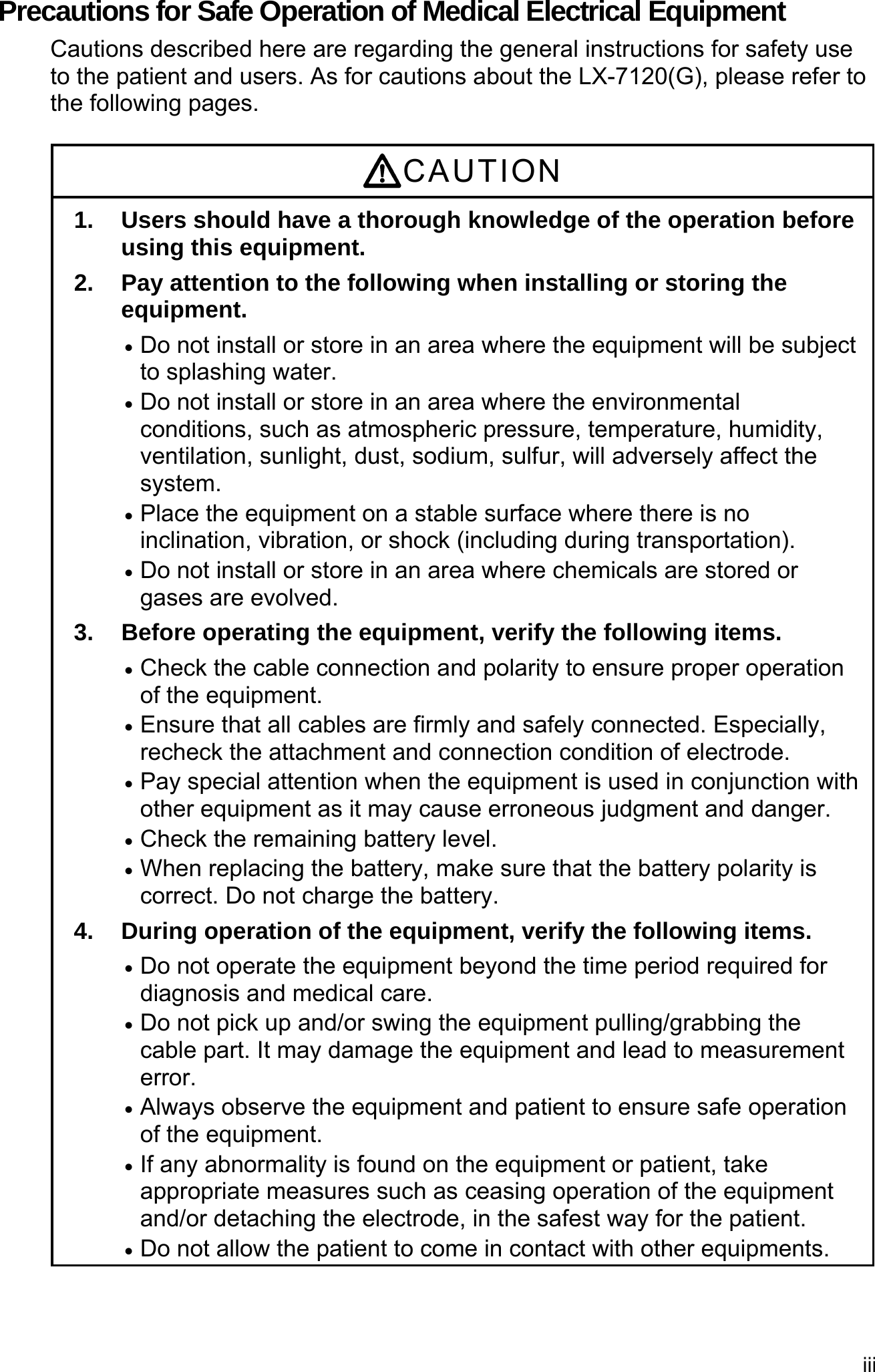 iii  Precautions for Safe Operation of Medical Electrical Equipment Cautions described here are regarding the general instructions for safety use to the patient and users. As for cautions about the LX-7120(G), please refer to the following pages.  CAUTION 1.  Users should have a thorough knowledge of the operation before using this equipment. 2. Pay attention to the following when installing or storing the equipment.  Do not install or store in an area where the equipment will be subject to splashing water.  Do not install or store in an area where the environmental conditions, such as atmospheric pressure, temperature, humidity, ventilation, sunlight, dust, sodium, sulfur, will adversely affect the system.  Place the equipment on a stable surface where there is no inclination, vibration, or shock (including during transportation).  Do not install or store in an area where chemicals are stored or gases are evolved. 3.  Before operating the equipment, verify the following items.  Check the cable connection and polarity to ensure proper operation of the equipment.  Ensure that all cables are firmly and safely connected. Especially, recheck the attachment and connection condition of electrode.  Pay special attention when the equipment is used in conjunction with other equipment as it may cause erroneous judgment and danger.  Check the remaining battery level.  When replacing the battery, make sure that the battery polarity is correct. Do not charge the battery. 4.  During operation of the equipment, verify the following items.  Do not operate the equipment beyond the time period required for diagnosis and medical care.  Do not pick up and/or swing the equipment pulling/grabbing the cable part. It may damage the equipment and lead to measurement error.  Always observe the equipment and patient to ensure safe operation of the equipment.  If any abnormality is found on the equipment or patient, take appropriate measures such as ceasing operation of the equipment and/or detaching the electrode, in the safest way for the patient.  Do not allow the patient to come in contact with other equipments. 