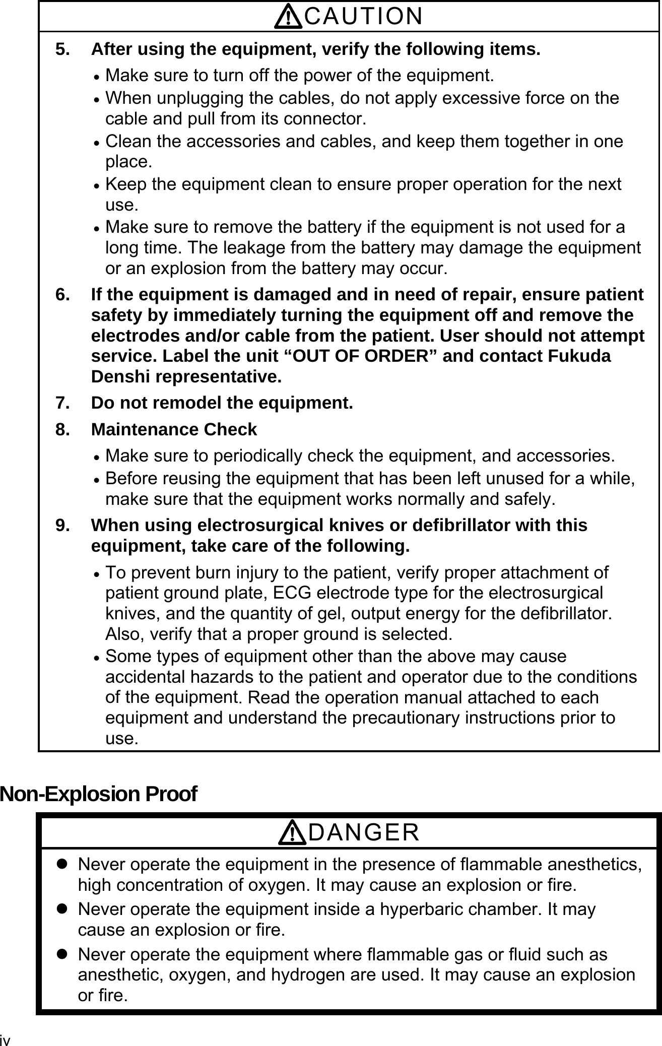 iv  CAUTION 5.  After using the equipment, verify the following items.  Make sure to turn off the power of the equipment.  When unplugging the cables, do not apply excessive force on the cable and pull from its connector.  Clean the accessories and cables, and keep them together in one place.  Keep the equipment clean to ensure proper operation for the next use.  Make sure to remove the battery if the equipment is not used for a long time. The leakage from the battery may damage the equipment or an explosion from the battery may occur. 6.  If the equipment is damaged and in need of repair, ensure patient safety by immediately turning the equipment off and remove the electrodes and/or cable from the patient. User should not attempt service. Label the unit “OUT OF ORDER” and contact Fukuda Denshi representative. 7.  Do not remodel the equipment. 8. Maintenance Check  Make sure to periodically check the equipment, and accessories.  Before reusing the equipment that has been left unused for a while, make sure that the equipment works normally and safely. 9.  When using electrosurgical knives or defibrillator with this equipment, take care of the following.  To prevent burn injury to the patient, verify proper attachment of patient ground plate, ECG electrode type for the electrosurgical knives, and the quantity of gel, output energy for the defibrillator. Also, verify that a proper ground is selected.  Some types of equipment other than the above may cause accidental hazards to the patient and operator due to the conditions of the equipment. Read the operation manual attached to each equipment and understand the precautionary instructions prior to use.  Non-Explosion Proof DANGER   Never operate the equipment in the presence of flammable anesthetics, high concentration of oxygen. It may cause an explosion or fire.   Never operate the equipment inside a hyperbaric chamber. It may cause an explosion or fire.   Never operate the equipment where flammable gas or fluid such as anesthetic, oxygen, and hydrogen are used. It may cause an explosion or fire. 