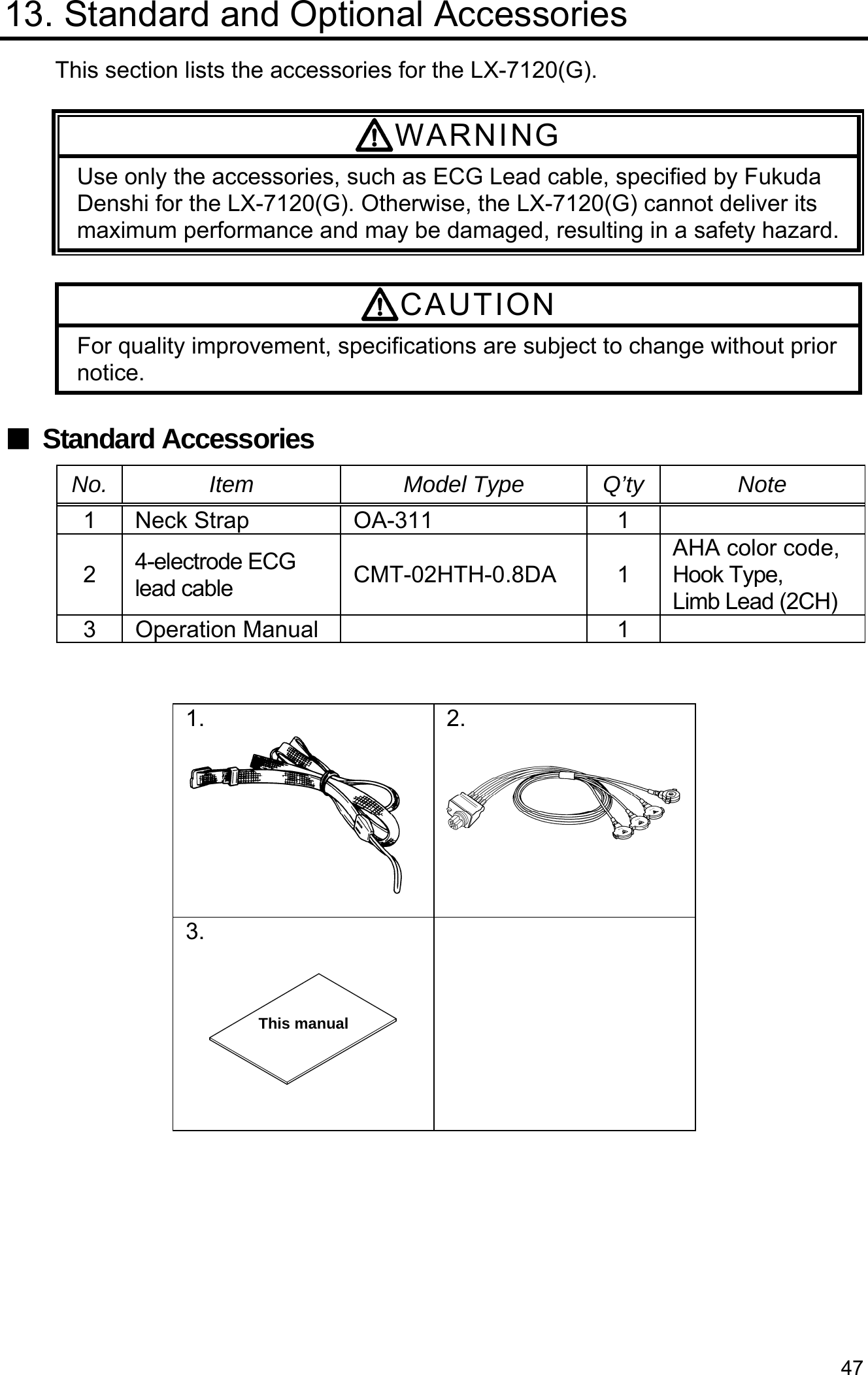 47 13. Standard and Optional Accessories This section lists the accessories for the LX-7120(G).  WARNING Use only the accessories, such as ECG Lead cable, specified by Fukuda Denshi for the LX-7120(G). Otherwise, the LX-7120(G) cannot deliver its maximum performance and may be damaged, resulting in a safety hazard. CAUTION For quality improvement, specifications are subject to change without prior notice.  ■ Standard Accessories No. Item  Model Type Q’ty Note 1 Neck Strap OA-311 12  4-electrode ECG lead cable  CMT-02HTH-0.8DA 1 AHA color code, Hook Type,     Limb Lead (2CH) 3 Operation Manual   1     1.  2.  3.       This manual