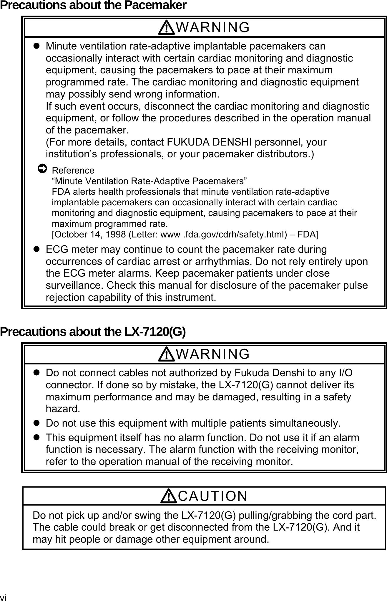 vi  Precautions about the Pacemaker WARNING   Minute ventilation rate-adaptive implantable pacemakers can occasionally interact with certain cardiac monitoring and diagnostic equipment, causing the pacemakers to pace at their maximum programmed rate. The cardiac monitoring and diagnostic equipment may possibly send wrong information. If such event occurs, disconnect the cardiac monitoring and diagnostic equipment, or follow the procedures described in the operation manual of the pacemaker. (For more details, contact FUKUDA DENSHI personnel, your institution’s professionals, or your pacemaker distributors.)  Reference “Minute Ventilation Rate-Adaptive Pacemakers” FDA alerts health professionals that minute ventilation rate-adaptive implantable pacemakers can occasionally interact with certain cardiac monitoring and diagnostic equipment, causing pacemakers to pace at their maximum programmed rate. [October 14, 1998 (Letter: www .fda.gov/cdrh/safety.html) – FDA]   ECG meter may continue to count the pacemaker rate during occurrences of cardiac arrest or arrhythmias. Do not rely entirely upon the ECG meter alarms. Keep pacemaker patients under close surveillance. Check this manual for disclosure of the pacemaker pulse rejection capability of this instrument.  Precautions about the LX-7120(G) WARNING   Do not connect cables not authorized by Fukuda Denshi to any I/O connector. If done so by mistake, the LX-7120(G) cannot deliver its maximum performance and may be damaged, resulting in a safety hazard.   Do not use this equipment with multiple patients simultaneously.   This equipment itself has no alarm function. Do not use it if an alarm function is necessary. The alarm function with the receiving monitor, refer to the operation manual of the receiving monitor.  CAUTION Do not pick up and/or swing the LX-7120(G) pulling/grabbing the cord part. The cable could break or get disconnected from the LX-7120(G). And it may hit people or damage other equipment around. 
