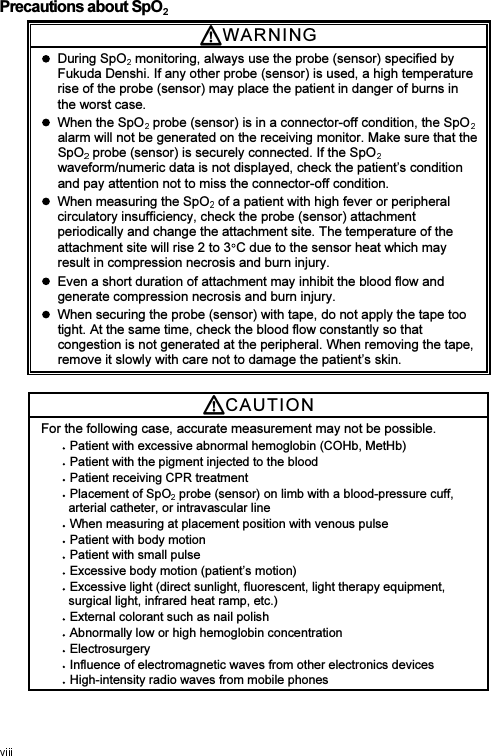 Precautions about SpO  WARNI N G    During SpO  monitoring, always use the probe (sensor) specified by Fukuda Denshi. If any other probe (sensor) is used, a high temperature rise of the probe (sensor) may place the patient in danger of burns in the worst case.   When the SpO  probe (sensor) is in a connector-off condition, the SpOalarm will not be generated on the receiving monitor. Make sure that the SpO  probe (sensor) is securely connected. If the SpOwaveform/numeric data is not displayed, check the patient’s condition and pay attention not to miss the connector-off condition.   When measuring the SpO  of a patient with high fever or peripheral circulatory insufficiency, check the probe (sensor) attachment periodically and change the attachment site. The temperature of the attachment site will rise 2 to 3 C due to the sensor heat which may result in compression necrosis and burn injury.   Even a short duration of attachment may inhibit the blood flow and generate compression necrosis and burn injury.   When securing the probe (sensor) with tape, do not apply the tape too tight. At the same time, check the blood flow constantly so that congestion is not generated at the peripheral. When removing the tape, remove it slowly with care not to damage the patient’s skin. CAUTI O N  For the following case, accurate measurement may not be possible. Patient with excessive abnormal hemoglobin (COHb, MetHb) Patient with the pigment injected to the blood Patient receiving CPR treatment Placement of SpO  probe (sensor) on limb with a blood-pressure cuff, arterial catheter, or intravascular line When measuring at placement position with venous pulse Patient with body motion Patient with small pulse   Excessive body motion (patient’s motion) Excessive light (direct sunlight, fluorescent, light therapy equipment, surgical light, infrared heat ramp, etc.) External colorant such as nail polish Abnormally low or high hemoglobin concentration Electrosurgery Influence of electromagnetic waves from other electronics devices High-intensity radio waves from mobile phones 