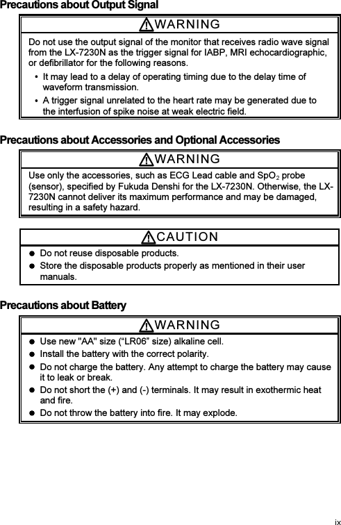 Precautions about Output Signal WARNI N G  Do not use the output signal of the monitor that receives radio wave signal from the LX-7230N as the trigger signal for IABP, MRI echocardiographic, or defibrillator for the following reasons.     It may lead to a delay of operating timing due to the delay time of waveform transmission.   A trigger signal unrelated to the heart rate may be generated due to the interfusion of spike noise at weak electric field.  Precautions about Accessories and Optional Accessories WARNI N G  Use only the accessories, such as ECG Lead cable and SpO  probe (sensor), specified by Fukuda Denshi for the LX-7230N. Otherwise, the LX-7230N cannot deliver its maximum performance and may be damaged, resulting in a safety hazard.  CAUTI O N    Do not reuse disposable products.     Store the disposable products properly as mentioned in their user manuals.  Precautions about Battery WARNI N G    Use new &quot;AA&quot; size (“LR06” size) alkaline cell.   Install the battery with the correct polarity.   Do not charge the battery. Any attempt to charge the battery may cause it to leak or break.   Do not short the (+) and (-) terminals. It may result in exothermic heat and fire.   Do not throw the battery into fire. It may explode. 