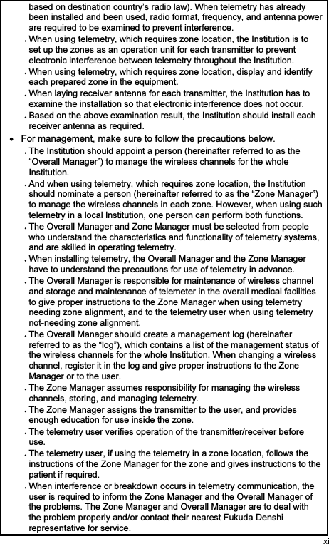 based on destination country’s radio law). When telemetry has already been installed and been used, radio format, frequency, and antenna power are required to be examined to prevent interference. When using telemetry, which requires zone location, the Institution is to set up the zones as an operation unit for each transmitter to prevent electronic interference between telemetry throughout the Institution. When using telemetry, which requires zone location, display and identify each prepared zone in the equipment. When laying receiver antenna for each transmitter, the Institution has to examine the installation so that electronic interference does not occur. Based on the above examination result, the Institution should install each receiver antenna as required.   For management, make sure to follow the precautions below. The Institution should appoint a person (hereinafter referred to as the “Overall Manager”) to manage the wireless channels for the whole Institution. And when using telemetry, which requires zone location, the Institution should nominate a person (hereinafter referred to as the “Zone Manager”) to manage the wireless channels in each zone. However, when using such telemetry in a local Institution, one person can perform both functions. The Overall Manager and Zone Manager must be selected from people who understand the characteristics and functionality of telemetry systems, and are skilled in operating telemetry. When installing telemetry, the Overall Manager and the Zone Manager have to understand the precautions for use of telemetry in advance. The Overall Manager is responsible for maintenance of wireless channel and storage and maintenance of telemeter in the overall medical facilities to give proper instructions to the Zone Manager when using telemetry needing zone alignment, and to the telemetry user when using telemetry not-needing zone alignment. The Overall Manager should create a management log (hereinafter referred to as the “log”), which contains a list of the management status of the wireless channels for the whole Institution. When changing a wireless channel, register it in the log and give proper instructions to the Zone Manager or to the user. The Zone Manager assumes responsibility for managing the wireless channels, storing, and managing telemetry. The Zone Manager assigns the transmitter to the user, and provides enough education for use inside the zone. The telemetry user verifies operation of the transmitter/receiver before use. The telemetry user, if using the telemetry in a zone location, follows the instructions of the Zone Manager for the zone and gives instructions to the patient if required. When interference or breakdown occurs in telemetry communication, the user is required to inform the Zone Manager and the Overall Manager of the problems. The Zone Manager and Overall Manager are to deal with the problem properly and/or contact their nearest Fukuda Denshi representative for service. 