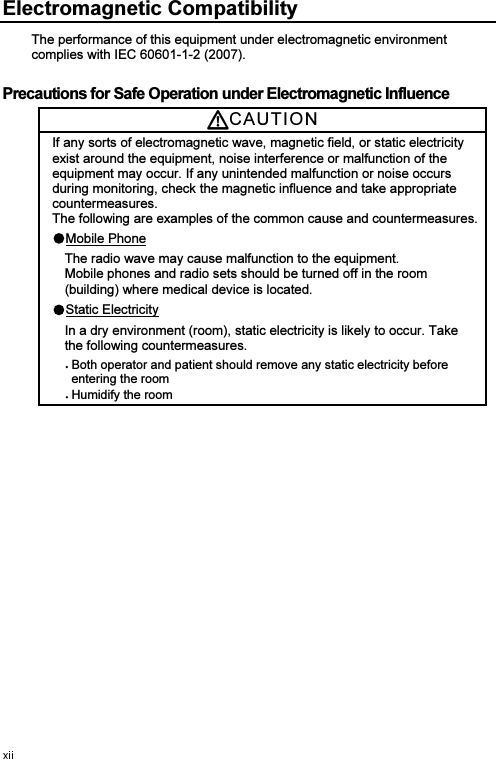 Electromagnetic Compatibility The performance of this equipment under electromagnetic environment complies with IEC 60601-1-2 (2007). Precautions for Safe Operation under Electromagnetic Influence CAUTIO NIf any sorts of electromagnetic wave, magnetic field, or static electricity exist around the equipment, noise interference or malfunction of the equipment may occur. If any unintended malfunction or noise occurs during monitoring, check the magnetic influence and take appropriate countermeasures. The following are examples of the common cause and countermeasures. Mobile PhoneThe radio wave may cause malfunction to the equipment.   Mobile phones and radio sets should be turned off in the room (building) where medical device is located.Static ElectricityIn a dry environment (room), static electricity is likely to occur. Take the following countermeasures. Both operator and patient should remove any static electricity before entering the room Humidify the room 