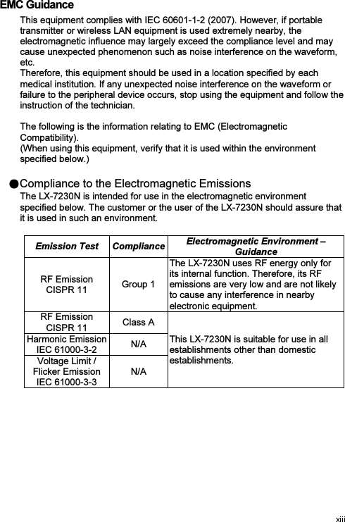  EMC Guidance This equipment complies with IEC 60601-1-2 (2007). However, if portable transmitter or wireless LAN equipment is used extremely nearby, the electromagnetic influence may largely exceed the compliance level and may cause unexpected phenomenon such as noise interference on the waveform, etc. Therefore, this equipment should be used in a location specified by each medical institution. If any unexpected noise interference on the waveform or failure to the peripheral device occurs, stop using the equipment and follow the instruction of the technician.  The following is the information relating to EMC (Electromagnetic Compatibility). (When using this equipment, verify that it is used within the environment specified below.) Compliance to the Electromagnetic Emissions The LX-7230N is intended for use in the electromagnetic environment specified below. The customer or the user of the LX-7230N should assure that it is used in such an environment. Emission Test  Compliance Electromagnetic Environment – Guidance RF Emission CISPR 11  Group 1 The LX-7230N uses RF energy only for its internal function. Therefore, its RF emissions are very low and are not likely to cause any interference in nearby electronic equipment. RF Emission CISPR 11  Class A This LX-7230N is suitable for use in all establishments other than domestic establishments.     Harmonic Emission IEC 61000-3-2  N/A Voltage Limit / Flicker Emission IEC 61000-3-3 N/A 