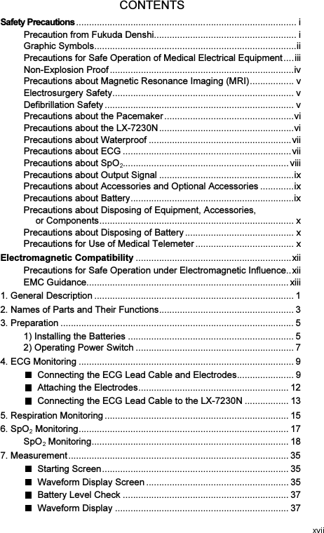 CONTENTS Safety Precautions ..................................................................................... iPrecaution from Fukuda Denshi ....................................................... iGraphic Symbols .............................................................................. iiPrecautions for Safe Operation of Medical Electrical Equipment .... iiiNon-Explosion Proof ....................................................................... ivPrecautions about Magnetic Resonance Imaging (MRI) ................. vElectrosurgery Safety ...................................................................... vDefibrillation Safety ......................................................................... vPrecautions about the Pacemaker .................................................. viPrecautions about the LX-7230N .................................................... viPrecautions about Waterproof ....................................................... viiPrecautions about ECG ................................................................. viiPrecautions about SpO ................................................................ viiiPrecautions about Output Signal .................................................... ixPrecautions about Accessories and Optional Accessories ............. ixPrecautions about Battery ............................................................... ixPrecautions about Disposing of Equipment, Accessories,   or Components ........................................................................... xPrecautions about Disposing of Battery .......................................... xPrecautions for Use of Medical Telemeter ...................................... xElectromagnetic Compatibility ............................................................ xiiPrecautions for Safe Operation under Electromagnetic Influence .. xiiEMC Guidance .............................................................................. xiii1. General Description ............................................................................. 12. Names of Parts and Their Functions .................................................... 33. Preparation .......................................................................................... 51) Installing the Batteries ................................................................ 52) Operating Power Switch ............................................................. 74. ECG Monitoring ................................................................................... 9  Connecting the ECG Lead Cable and Electrodes ...................... 9  Attaching the Electrodes .......................................................... 12  Connecting the ECG Lead Cable to the LX-7230N ................. 135. Respiration Monitoring ....................................................................... 156. SpO  Monitoring ................................................................................. 17SpO  Monitoring ............................................................................ 187. Measurement ..................................................................................... 35  Starting Screen ........................................................................ 35  Waveform Display Screen ....................................................... 35  Battery Level Check ................................................................ 37  Waveform Display ................................................................... 37