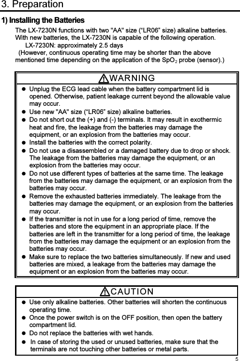  3. Preparation 1) Installing the Batteries The LX-7230N functions with two &quot;AA&quot; size (“LR06” size) alkaline batteries. With new batteries, the LX-7230N is capable of the following operation. LX-7230N: approximately 2.5 days   (However, continuous operating time may be shorter than the above mentioned time depending on the application of the SpO  probe (sensor).)  WARNI N G    Unplug the ECG lead cable when the battery compartment lid is opened. Otherwise, patient leakage current beyond the allowable value may occur.   Use new &quot;AA&quot; size (“LR06” size) alkaline batteries.   Do not short out the (+) and (-) terminals. It may result in exothermic heat and fire, the leakage from the batteries may damage the equipment, or an explosion from the batteries may occur.   Install the batteries with the correct polarity.     Do not use a disassembled or a damaged battery due to drop or shock. The leakage from the batteries may damage the equipment, or an explosion from the batteries may occur.   Do not use different types of batteries at the same time. The leakage from the batteries may damage the equipment, or an explosion from the batteries may occur.   Remove the exhausted batteries immediately. The leakage from the batteries may damage the equipment, or an explosion from the batteries may occur.   If the transmitter is not in use for a long period of time, remove the batteries and store the equipment in an appropriate place. If the batteries are left in the transmitter for a long period of time, the leakage from the batteries may damage the equipment or an explosion from the batteries may occur.   Make sure to replace the two batteries simultaneously. If new and used batteries are mixed, a leakage from the batteries may damage the equipment or an explosion from the batteries may occur.  CAUTI O N    Use only alkaline batteries. Other batteries will shorten the continuous operating time.   Once the power switch is on the OFF position, then open the battery compartment lid.   Do not replace the batteries with wet hands.   In case of storing the used or unused batteries, make sure that the terminals are not touching other batteries or metal parts. 