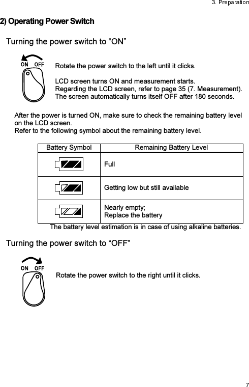 2) Operating Power Switch Turning the power switch to “ON”   Rotate the power switch to the left until it clicks.  LCD screen turns ON and measurement starts. Regarding the LCD screen, refer to page 35 (7. Measurement).  The screen automatically turns itself OFF after 180 seconds. After the power is turned ON, make sure to check the remaining battery level on the LCD screen. Refer to the following symbol about the remaining battery level. Battery Symbol Remaining Battery LevelFull Getting low but still available Nearly empty; Replace the battery The battery level estimation is in case of using alkaline batteries.  Turning the power switch to “OFF”    Rotate the power switch to the right until it clicks.  