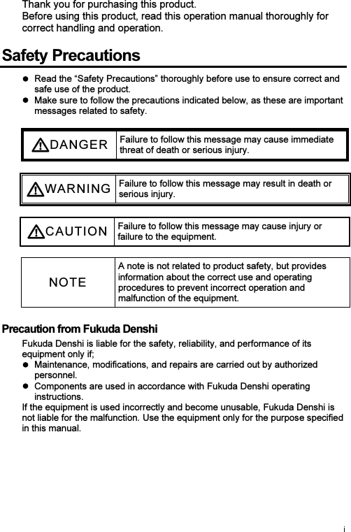 Thank you for purchasing this product. Before using this product, read this operation manual thoroughly for correct handling and operation. Safety Precautions   Read the “Safety Precautions” thoroughly before use to ensure correct and safe use of the product.   Make sure to follow the precautions indicated below, as these are important messages related to safety. DANGE R Failure to follow this message may cause immediate threat of death or serious injury.  WARN I N G Failure to follow this message may result in death or serious injury.  CAUTI O N Failure to follow this message may cause injury or failure to the equipment.  NOTE A note is not related to product safety, but provides information about the correct use and operating procedures to prevent incorrect operation and malfunction of the equipment. Precaution from Fukuda Denshi Fukuda Denshi is liable for the safety, reliability, and performance of its equipment only if;   Maintenance, modifications, and repairs are carried out by authorized personnel.   Components are used in accordance with Fukuda Denshi operating instructions. If the equipment is used incorrectly and become unusable, Fukuda Denshi is not liable for the malfunction. Use the equipment only for the purpose specified in this manual. 