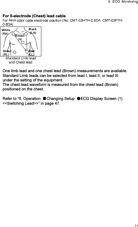 For 5-electrode (Chest) lead cable  One limb lead and one chest lead (Brown) measurements are available. Standard Limb leads can be selected from lead I, lead II, or lead III under the setting of the equipment. The chest lead waveform is measured from the chest lead (Brown) positioned on the chest.  Refer to “8. Operation  Changing Setup  ECG Display Screen (1) &lt;&lt;Switching Lead&gt;&gt;” in page 47. 