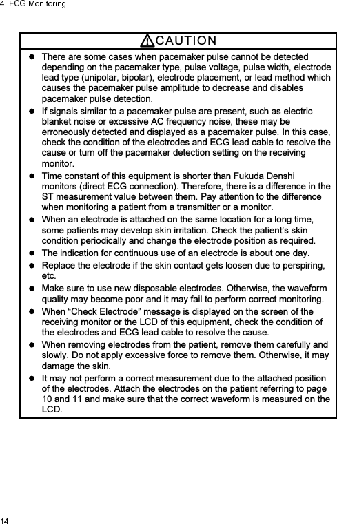 CAUTI O N    There are some cases when pacemaker pulse cannot be detected depending on the pacemaker type, pulse voltage, pulse width, electrode lead type (unipolar, bipolar), electrode placement, or lead method which causes the pacemaker pulse amplitude to decrease and disables pacemaker pulse detection.   If signals similar to a pacemaker pulse are present, such as electric blanket noise or excessive AC frequency noise, these may be erroneously detected and displayed as a pacemaker pulse. In this case, check the condition of the electrodes and ECG lead cable to resolve the cause or turn off the pacemaker detection setting on the receiving monitor.   Time constant of this equipment is shorter than Fukuda Denshi monitors (direct ECG connection). Therefore, there is a difference in the ST measurement value between them. Pay attention to the difference when monitoring a patient from a transmitter or a monitor.     When an electrode is attached on the same location for a long time, some patients may develop skin irritation. Check the patient’s skin condition periodically and change the electrode position as required.   The indication for continuous use of an electrode is about one day.   Replace the electrode if the skin contact gets loosen due to perspiring, etc.   Make sure to use new disposable electrodes. Otherwise, the waveform quality may become poor and it may fail to perform correct monitoring.   When “Check Electrode” message is displayed on the screen of the receiving monitor or the LCD of this equipment, check the condition of the electrodes and ECG lead cable to resolve the cause.   When removing electrodes from the patient, remove them carefully and slowly. Do not apply excessive force to remove them. Otherwise, it may damage the skin.   It may not perform a correct measurement due to the attached position of the electrodes. Attach the electrodes on the patient referring to page 10 and 11 and make sure that the correct waveform is measured on the LCD.  