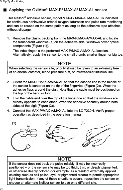   Applying the OxiMax  MAX-P/ MAX-A/ MAX-AL sensor  This Nellcor  adhesive sensor, model MAX-P/ MAX-A/ MAX-AL, is indicated for continuous noninvasive arterial oxygen saturation and pulse rate monitoring and can be reused on the same patient as long as the adhesive tape attaches without slippage.    1.  Remove the plastic backing from the MAX-P/MAX-A/MAX-AL and locate the transparent windows (a) on the adhesive side. Windows cover optical components (Figure (1)). The index finger is the preferred MAX-P/MAX-A/MAX-AL location. Alternatively, apply the sensor to the small thumb, smaller finger, or big toe.  NOTE When selecting the sensor site, priority should be given to an extremity free of an arterial catheter, blood pressure cuff, or intravascular infusion line.  2.  Orient the MAX-P/MAX-A/MAX-AL so that the dashed line in the middle of the sensor is centered on the tip of the finger/toe (Figure (2)). Wrap the adhesive flaps around the digit. Note that the cable must be positioned on the top of the hand or foot. 3.  Fold the cable end over the top of the finger/toe so that the windows are directly opposite to each other. Wrap the adhesive securely around both sides of the digit (Figure (3)). 4.  Connect the MAX-P/MAX-A/MAX-AL into the LX-7230N. Verify proper operation as described in the operation manual.    (1)  (2)  (3)  NOTE If the sensor does not track the pulse reliably, it may be incorrectly positioned – or the sensor site may be too thick, thin, or deeply pigmented, or otherwise deeply colored (for example, as a result of externally applied coloring such as nail polish, dye, or pigmented cream) to permit appropriate light transmission. If any of these situations occurs, reposition the sensor or choose an alternate Nellcor sensor to use on a different site. 