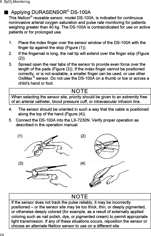   Applying DURASENSOR  DS-100A   This Nellcor  reusable sensor, model DS-100A, is indicated for continuous noninvasive arterial oxygen saturation and pulse rate monitoring for patients weighing greater than 40 kg. The DS-100A is contraindicated for use on active patients or for prolonged use. 1.  Place the index finger over the sensor window of the DS-100A with the finger tip against the stop (Figure (1)). 2.  If the fingernail is long, the nail tip will extend over the finger stop (Figure (2)). 3.  Spread open the rear tabs of the sensor to provide even force over the length of the pads (Figure (3)). If the index finger cannot be positioned correctly, or is not available, a smaller finger can be used, or use other OxiMax  sensor. Do not use the DS-100A on a thumb or toe or across a child’s hand or foot.  NOTE When selecting the sensor site, priority should be given to an extremity free of an arterial catheter, blood pressure cuff, or intravascular infusion line.  4.  The sensor should be oriented in such a way that the cable is positioned along the top of the hand (Figure (4)). 5.  Connect the DS-100A into the LX-7230N. Verify proper operation as described in the operation manual.  (1)  (2)     (3)  (4)    NOTE If the sensor does not track the pulse reliably, it may be incorrectly positioned – or the sensor site may be too thick, thin, or deeply pigmented, or otherwise deeply colored (for example, as a result of externally applied coloring such as nail polish, dye, or pigmented cream) to permit appropriate light transmission. If any of these situations occurs, reposition the sensor or choose an alternate Nellcor sensor to use on a different site. 