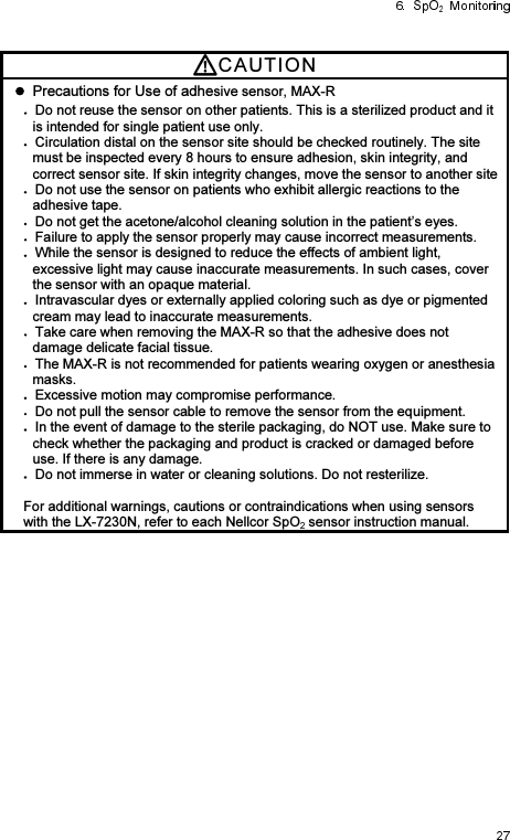 CAUTI O N    Precautions for Use of adhesive sensor, MAX-R Do not reuse the sensor on other patients. This is a sterilized product and it is intended for single patient use only. Circulation distal on the sensor site should be checked routinely. The site must be inspected every 8 hours to ensure adhesion, skin integrity, and correct sensor site. If skin integrity changes, move the sensor to another site Do not use the sensor on patients who exhibit allergic reactions to the adhesive tape. Do not get the acetone/alcohol cleaning solution in the patient’s eyes. Failure to apply the sensor properly may cause incorrect measurements. While the sensor is designed to reduce the effects of ambient light, excessive light may cause inaccurate measurements. In such cases, cover the sensor with an opaque material. Intravascular dyes or externally applied coloring such as dye or pigmented cream may lead to inaccurate measurements. Take care when removing the MAX-R so that the adhesive does not damage delicate facial tissue. The MAX-R is not recommended for patients wearing oxygen or anesthesia masks. Excessive motion may compromise performance. Do not pull the sensor cable to remove the sensor from the equipment. In the event of damage to the sterile packaging, do NOT use. Make sure to check whether the packaging and product is cracked or damaged before use. If there is any damage. Do not immerse in water or cleaning solutions. Do not resterilize.  For additional warnings, cautions or contraindications when using sensors with the LX-7230N, refer to each Nellcor SpO  sensor instruction manual. 