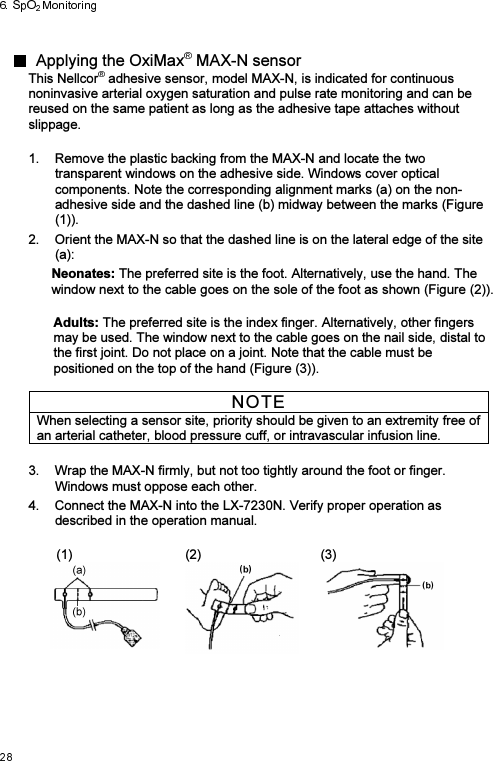   Applying the OxiMax  MAX-N sensorThis Nellcor  adhesive sensor, model MAX-N, is indicated for continuous noninvasive arterial oxygen saturation and pulse rate monitoring and can be reused on the same patient as long as the adhesive tape attaches without slippage.  1.  Remove the plastic backing from the MAX-N and locate the two transparent windows on the adhesive side. Windows cover optical components. Note the corresponding alignment marks (a) on the non-adhesive side and the dashed line (b) midway between the marks (Figure (1)). 2.  Orient the MAX-N so that the dashed line is on the lateral edge of the site (a):  Neonates: The preferred site is the foot. Alternatively, use the hand. The window next to the cable goes on the sole of the foot as shown (Figure (2)).  Adults: The preferred site is the index finger. Alternatively, other fingers may be used. The window next to the cable goes on the nail side, distal to the first joint. Do not place on a joint. Note that the cable must be positioned on the top of the hand (Figure (3)).  NOTE When selecting a sensor site, priority should be given to an extremity free of an arterial catheter, blood pressure cuff, or intravascular infusion line.  3.  Wrap the MAX-N firmly, but not too tightly around the foot or finger. Windows must oppose each other. 4.  Connect the MAX-N into the LX-7230N. Verify proper operation as described in the operation manual.    (1)  (2)  (3)  