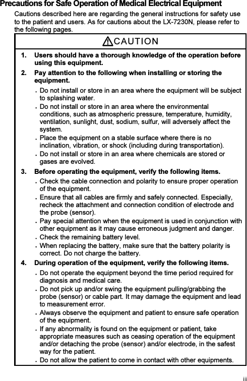 Precautions for Safe Operation of Medical Electrical Equipment Cautions described here are regarding the general instructions for safety use to the patient and users. As for cautions about the LX-7230N, please refer to the following pages. CAUTI O N  1.  Users should have a thorough knowledge of the operation before using this equipment. 2.  Pay attention to the following when installing or storing the equipment. Do not install or store in an area where the equipment will be subject to splashing water. Do not install or store in an area where the environmental conditions, such as atmospheric pressure, temperature, humidity, ventilation, sunlight, dust, sodium, sulfur, will adversely affect the system. Place the equipment on a stable surface where there is no inclination, vibration, or shock (including during transportation). Do not install or store in an area where chemicals are stored or gases are evolved. 3.  Before operating the equipment, verify the following items. Check the cable connection and polarity to ensure proper operation of the equipment. Ensure that all cables are firmly and safely connected. Especially, recheck the attachment and connection condition of electrode and the probe (sensor). Pay special attention when the equipment is used in conjunction with other equipment as it may cause erroneous judgment and danger. Check the remaining battery level. When replacing the battery, make sure that the battery polarity is correct. Do not charge the battery. 4.  During operation of the equipment, verify the following items. Do not operate the equipment beyond the time period required for diagnosis and medical care. Do not pick up and/or swing the equipment pulling/grabbing the probe (sensor) or cable part. It may damage the equipment and lead to measurement error. Always observe the equipment and patient to ensure safe operation of the equipment. If any abnormality is found on the equipment or patient, take appropriate measures such as ceasing operation of the equipment and/or detaching the probe (sensor) and/or electrode, in the safest way for the patient. Do not allow the patient to come in contact with other equipments. 