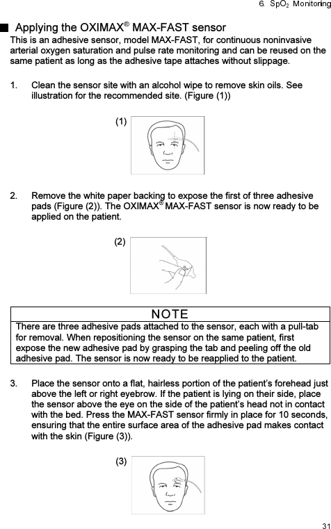   Applying the OXIMAX  MAX-FAST sensor This is an adhesive sensor, model MAX-FAST, for continuous noninvasive arterial oxygen saturation and pulse rate monitoring and can be reused on the same patient as long as the adhesive tape attaches without slippage.    1.  Clean the sensor site with an alcohol wipe to remove skin oils. See illustration for the recommended site. (Figure (1))  (1)   2.  Remove the white paper backing to expose the first of three adhesive pads (Figure (2)). The OXIMAX MAX-FAST sensor is now ready to be applied on the patient.  (2)   NOTE There are three adhesive pads attached to the sensor, each with a pull-tab for removal. When repositioning the sensor on the same patient, first expose the new adhesive pad by grasping the tab and peeling off the old adhesive pad. The sensor is now ready to be reapplied to the patient.  3.  Place the sensor onto a flat, hairless portion of the patient’s forehead just above the left or right eyebrow. If the patient is lying on their side, place the sensor above the eye on the side of the patient’s head not in contact with the bed. Press the MAX-FAST sensor firmly in place for 10 seconds, ensuring that the entire surface area of the adhesive pad makes contact with the skin (Figure (3)).  (3)   