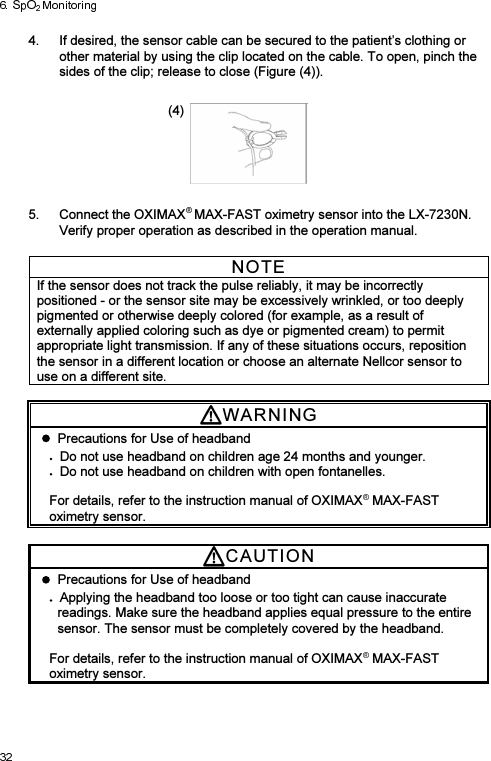 4.  If desired, the sensor cable can be secured to the patient’s clothing or other material by using the clip located on the cable. To open, pinch the sides of the clip; release to close (Figure (4)).  (4)    5.  Connect the OXIMAX MAX-FAST oximetry sensor into the LX-7230N. Verify proper operation as described in the operation manual.  NOTE If the sensor does not track the pulse reliably, it may be incorrectly positioned - or the sensor site may be excessively wrinkled, or too deeply pigmented or otherwise deeply colored (for example, as a result of externally applied coloring such as dye or pigmented cream) to permit appropriate light transmission. If any of these situations occurs, reposition the sensor in a different location or choose an alternate Nellcor sensor to use on a different site.  WARNI N G    Precautions for Use of headband Do not use headband on children age 24 months and younger. Do not use headband on children with open fontanelles.    For details, refer to the instruction manual of OXIMAX  MAX-FAST oximetry sensor.  CAUTI O N    Precautions for Use of headband Applying the headband too loose or too tight can cause inaccurate readings. Make sure the headband applies equal pressure to the entire sensor. The sensor must be completely covered by the headband.  For details, refer to the instruction manual of OXIMAX  MAX-FAST oximetry sensor. 