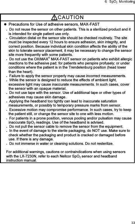 CAUTI O N    Precautions for Use of adhesive sensors, MAX-FAST Do not reuse the sensor on other patients. This is a sterilized product and it is intended for single patient use only. Circulation distal on the sensor site should be checked routinely. The site must be inspected every 12 hours to ensure adhesion, skin integrity, and correct position. Because individual skin condition affects the ability of the skin to tolerate sensor placement, it may be necessary to change the sensor site more frequently with some patients. Do not use the OXIMAX  MAX-FAST sensor on patients who exhibit allergic reactions to the adhesive pad; for patients who perspire profusely; or under conditions where the patient is in the Trendelenburg position (head lower than the heart). Failure to apply the sensor properly may cause incorrect measurements. While the sensor is designed to reduce the effects of ambient light, excessive light may cause inaccurate measurements. In such cases, cover the sensor with an opaque material. Do not use tape with the sensor. Use of additional tape or other types of adhesives may cause skin damage. Applying the headband too tightly can lead to inaccurate saturation measurements, or possibly to temporary pressure marks from sensor. Excessive motion may compromise performance. In such cases, try to keep the patient still, or change the sensor site to one with less motion. For patients in a prone position, venous pooling and/or pulsation may cause inaccurate SpO  readings. Use of the headband is advised. Do not pull the sensor cable to remove the sensor from the equipment. In the event of damage to the sterile packaging, do NOT use. Make sure to check whether the packaging and product is cracked or damaged before use. If there is any damage. Do not immerse in water or cleaning solutions. Do not resterilize.  For additional warnings, cautions or contraindications when using sensors with the LX-7230N, refer to each Nellcor SpO  sensor and headband instruction manual. 