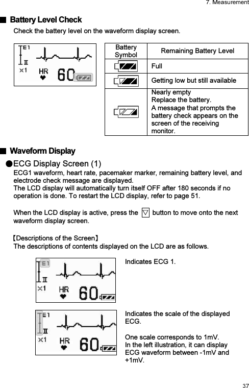   Battery Level Check Check the battery level on the waveform display screen.   Battery Symbol  Remaining Battery Level  Full  Getting low but still available  Nearly empty Replace the battery.   A message that prompts the battery check appears on the screen of the receiving monitor.    Waveform Display ECG Display Screen (1) ECG1 waveform, heart rate, pacemaker marker, remaining battery level, and electrode check message are displayed. The LCD display will automatically turn itself OFF after 180 seconds if no operation is done. To restart the LCD display, refer to page 51.  When the LCD display is active, press the    button to move onto the next waveform display screen. Descriptions of the Screen  The descriptions of contents displayed on the LCD are as follows.   Indicates ECG 1.     Indicates the scale of the displayed ECG.  One scale corresponds to 1mV. In the left illustration, it can display ECG waveform between -1mV and +1mV.     