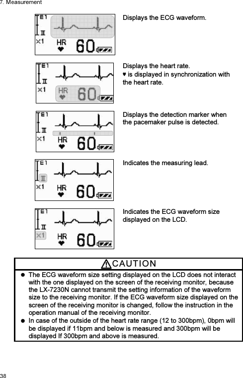  Displays the ECG waveform.     Displays the heart rate.    is displayed in synchronization with the heart rate.   Displays the detection marker when the pacemaker pulse is detected.     Indicates the measuring lead.     Indicates the ECG waveform size displayed on the LCD. CAUTI O N    The ECG waveform size setting displayed on the LCD does not interact with the one displayed on the screen of the receiving monitor, because the LX-7230N cannot transmit the setting information of the waveform size to the receiving monitor. If the ECG waveform size displayed on the screen of the receiving monitor is changed, follow the instruction in the operation manual of the receiving monitor.   In case of the outside of the heart rate range (12 to 300bpm), 0bpm will be displayed if 11bpm and below is measured and 300bpm will be displayed If 300bpm and above is measured. 