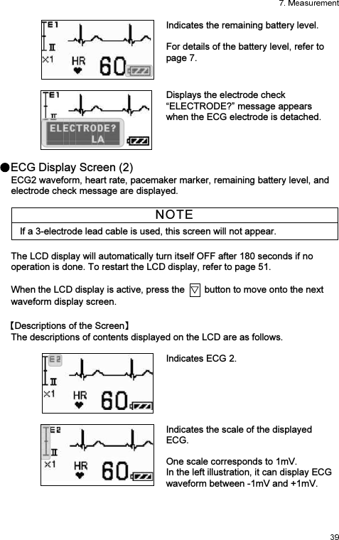  Indicates the remaining battery level.   For details of the battery level, refer to page 7.     Displays the electrode check “ELECTRODE?” message appears when the ECG electrode is detached.  ECG Display Screen (2) ECG2 waveform, heart rate, pacemaker marker, remaining battery level, and electrode check message are displayed.  NOTE If a 3-electrode lead cable is used, this screen will not appear.  The LCD display will automatically turn itself OFF after 180 seconds if no operation is done. To restart the LCD display, refer to page 51.  When the LCD display is active, press the    button to move onto the next waveform display screen. Descriptions of the Screen  The descriptions of contents displayed on the LCD are as follows.   Indicates ECG 2.     Indicates the scale of the displayed ECG.  One scale corresponds to 1mV. In the left illustration, it can display ECG waveform between -1mV and +1mV.    