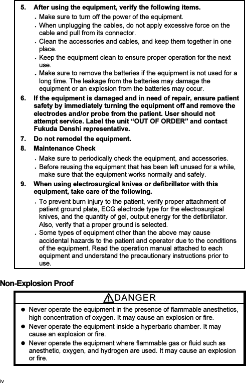 5.  After using the equipment, verify the following items. Make sure to turn off the power of the equipment. When unplugging the cables, do not apply excessive force on the cable and pull from its connector. Clean the accessories and cables, and keep them together in one place. Keep the equipment clean to ensure proper operation for the next use. Make sure to remove the batteries if the equipment is not used for a long time. The leakage from the batteries may damage the equipment or an explosion from the batteries may occur. 6.  If the equipment is damaged and in need of repair, ensure patient safety by immediately turning the equipment off and remove the electrodes and/or probe from the patient. User should not attempt service. Label the unit “OUT OF ORDER” and contact Fukuda Denshi representative. 7.  Do not remodel the equipment. 8.  Maintenance Check Make sure to periodically check the equipment, and accessories. Before reusing the equipment that has been left unused for a while, make sure that the equipment works normally and safely. 9.  When using electrosurgical knives or defibrillator with this equipment, take care of the following. To prevent burn injury to the patient, verify proper attachment of patient ground plate, ECG electrode type for the electrosurgical knives, and the quantity of gel, output energy for the defibrillator. Also, verify that a proper ground is selected. Some types of equipment other than the above may cause accidental hazards to the patient and operator due to the conditions of the equipment. Read the operation manual attached to each equipment and understand the precautionary instructions prior to use.  Non-Explosion Proof DANGE R    Never operate the equipment in the presence of flammable anesthetics, high concentration of oxygen. It may cause an explosion or fire.   Never operate the equipment inside a hyperbaric chamber. It may cause an explosion or fire.   Never operate the equipment where flammable gas or fluid such as anesthetic, oxygen, and hydrogen are used. It may cause an explosion or fire.