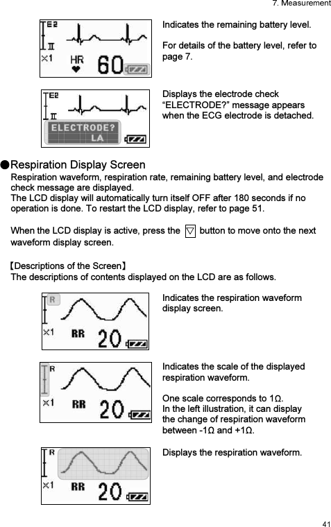 Indicates the remaining battery level.   For details of the battery level, refer to page 7.  Displays the electrode check “ELECTRODE?” message appears when the ECG electrode is detached.  Respiration Display Screen Respiration waveform, respiration rate, remaining battery level, and electrode check message are displayed. The LCD display will automatically turn itself OFF after 180 seconds if no operation is done. To restart the LCD display, refer to page 51.  When the LCD display is active, press the    button to move onto the next waveform display screen. Descriptions of the Screen  The descriptions of contents displayed on the LCD are as follows.  Indicates the respiration waveform display screen. Indicates the scale of the displayed respiration waveform.  One scale corresponds to 1 . In the left illustration, it can display the change of respiration waveform between -1  and +1 .  Displays the respiration waveform.  