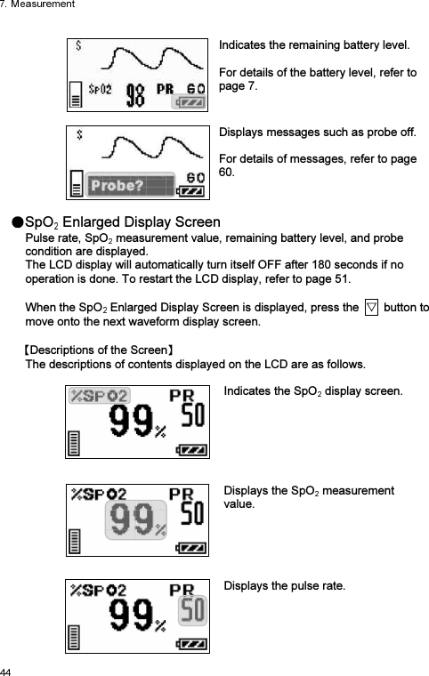   Indicates the remaining battery level.    For details of the battery level, refer to page 7.     Displays messages such as probe off.  For details of messages, refer to page 60.  SpO  Enlarged Display Screen Pulse rate, SpO  measurement value, remaining battery level, and probe condition are displayed. The LCD display will automatically turn itself OFF after 180 seconds if no operation is done. To restart the LCD display, refer to page 51.  When the SpO  Enlarged Display Screen is displayed, press the    button to move onto the next waveform display screen.  Descriptions of the Screen  The descriptions of contents displayed on the LCD are as follows.   Indicates the SpO  display screen.     Displays the SpO  measurement value.     Displays the pulse rate. 