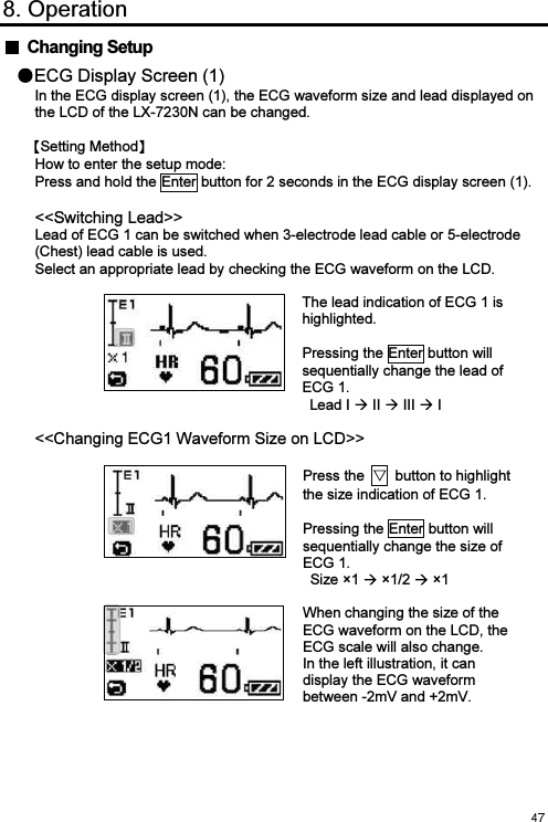  8. Operation   Changing Setup ECG Display Screen (1) In the ECG display screen (1), the ECG waveform size and lead displayed on the LCD of the LX-7230N can be changed.  Setting Method  How to enter the setup mode: Press and hold the Enter button for 2 seconds in the ECG display screen (1).  &lt;&lt;Switching Lead&gt;&gt; Lead of ECG 1 can be switched when 3-electrode lead cable or 5-electrode (Chest) lead cable is used. Select an appropriate lead by checking the ECG waveform on the LCD.   The lead indication of ECG 1 is highlighted.  Pressing the Enter button will sequentially change the lead of ECG 1. Lead I   II   III   I  &lt;&lt;Changing ECG1 Waveform Size on LCD&gt;&gt;   Press the    button to highlight the size indication of ECG 1.    Pressing the Enter button will sequentially change the size of ECG 1. Size ×1   ×1/2   ×1     When changing the size of the ECG waveform on the LCD, the ECG scale will also change. In the left illustration, it can display the ECG waveform between -2mV and +2mV. 