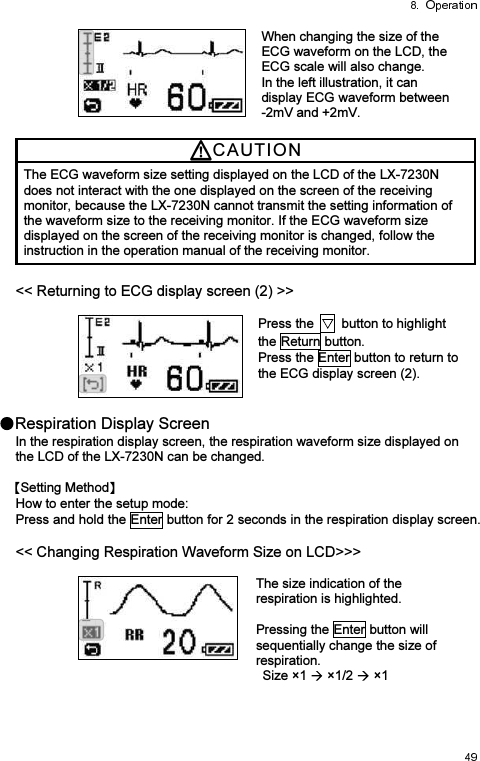  When changing the size of the ECG waveform on the LCD, the ECG scale will also change. In the left illustration, it can display ECG waveform between   -2mV and +2mV. CAUTI O N  The ECG waveform size setting displayed on the LCD of the LX-7230N does not interact with the one displayed on the screen of the receiving monitor, because the LX-7230N cannot transmit the setting information of the waveform size to the receiving monitor. If the ECG waveform size displayed on the screen of the receiving monitor is changed, follow the instruction in the operation manual of the receiving monitor. &lt;&lt; Returning to ECG display screen (2) &gt;&gt;   Press the    button to highlight the Return button. Press the Enter button to return to the ECG display screen (2).  Respiration Display Screen In the respiration display screen, the respiration waveform size displayed on the LCD of the LX-7230N can be changed.  Setting Method  How to enter the setup mode: Press and hold the Enter button for 2 seconds in the respiration display screen.  &lt;&lt; Changing Respiration Waveform Size on LCD&gt;&gt;&gt;   The size indication of the respiration is highlighted.  Pressing the Enter button will sequentially change the size of respiration. Size ×1   ×1/2   ×1    