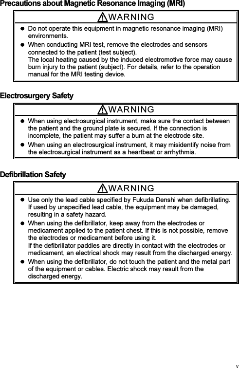 Precautions about Magnetic Resonance Imaging (MRI) WARNI N G    Do not operate this equipment in magnetic resonance imaging (MRI) environments.   When conducting MRI test, remove the electrodes and sensors connected to the patient (test subject). The local heating caused by the induced electromotive force may cause burn injury to the patient (subject). For details, refer to the operation manual for the MRI testing device.  Electrosurgery Safety WARNI N G    When using electrosurgical instrument, make sure the contact between the patient and the ground plate is secured. If the connection is incomplete, the patient may suffer a burn at the electrode site.   When using an electrosurgical instrument, it may misidentify noise from the electrosurgical instrument as a heartbeat or arrhythmia. Defibrillation Safety WARNI N G    Use only the lead cable specified by Fukuda Denshi when defibrillating. If used by unspecified lead cable, the equipment may be damaged, resulting in a safety hazard.   When using the defibrillator, keep away from the electrodes or medicament applied to the patient chest. If this is not possible, remove the electrodes or medicament before using it. If the defibrillator paddles are directly in contact with the electrodes or medicament, an electrical shock may result from the discharged energy.   When using the defibrillator, do not touch the patient and the metal part of the equipment or cables. Electric shock may result from the discharged energy. 