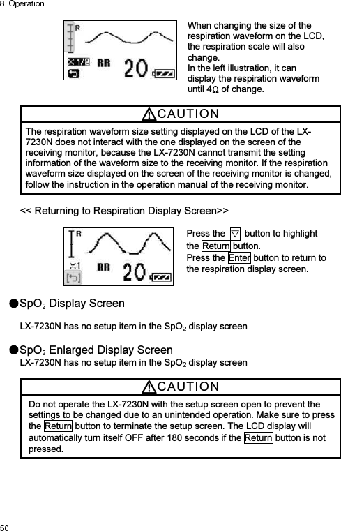  When changing the size of the respiration waveform on the LCD, the respiration scale will also change. In the left illustration, it can display the respiration waveform until 4  of change.  CAUTI O N  The respiration waveform size setting displayed on the LCD of the LX-7230N does not interact with the one displayed on the screen of the receiving monitor, because the LX-7230N cannot transmit the setting information of the waveform size to the receiving monitor. If the respiration waveform size displayed on the screen of the receiving monitor is changed, follow the instruction in the operation manual of the receiving monitor.  &lt;&lt; Returning to Respiration Display Screen&gt;&gt;   Press the    button to highlight the Return button. Press the Enter button to return to the respiration display screen.   SpO  Display Screen  LX-7230N has no setup item in the SpO  display screen  SpO  Enlarged Display Screen LX-7230N has no setup item in the SpO  display screen  CAUTI O N  Do not operate the LX-7230N with the setup screen open to prevent the settings to be changed due to an unintended operation. Make sure to press the Return button to terminate the setup screen. The LCD display will automatically turn itself OFF after 180 seconds if the Return button is not pressed. 