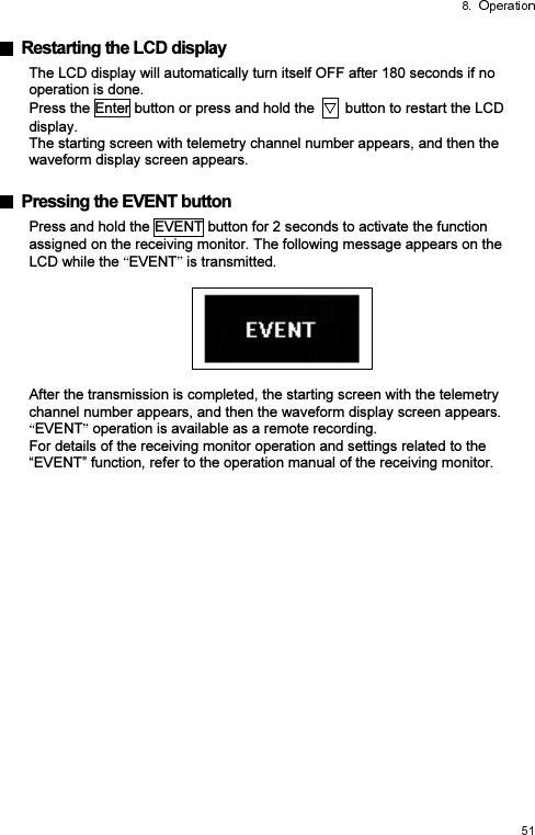   Restarting the LCD display The LCD display will automatically turn itself OFF after 180 seconds if no operation is done. Press the Enter button or press and hold the    button to restart the LCD display. The starting screen with telemetry channel number appears, and then the waveform display screen appears.    Pressing the EVENT button Press and hold the EVENT button for 2 seconds to activate the function assigned on the receiving monitor. The following message appears on the LCD while the  EVENT  is transmitted.    After the transmission is completed, the starting screen with the telemetry channel number appears, and then the waveform display screen appears. EVENT  operation is available as a remote recording. For details of the receiving monitor operation and settings related to the “EVENT” function, refer to the operation manual of the receiving monitor.   