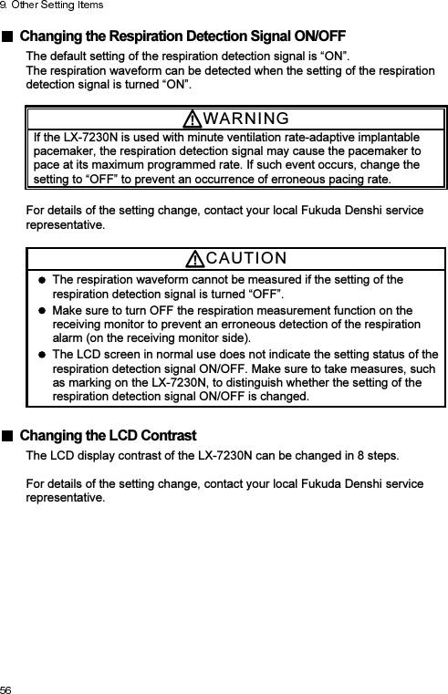   Changing the Respiration Detection Signal ON/OFF The default setting of the respiration detection signal is “ON”. The respiration waveform can be detected when the setting of the respiration detection signal is turned “ON”.  WARNI N G  If the LX-7230N is used with minute ventilation rate-adaptive implantable pacemaker, the respiration detection signal may cause the pacemaker to pace at its maximum programmed rate. If such event occurs, change the setting to “OFF” to prevent an occurrence of erroneous pacing rate.  For details of the setting change, contact your local Fukuda Denshi service representative. CAUTI O N    The respiration waveform cannot be measured if the setting of the respiration detection signal is turned “OFF”.   Make sure to turn OFF the respiration measurement function on the receiving monitor to prevent an erroneous detection of the respiration alarm (on the receiving monitor side).   The LCD screen in normal use does not indicate the setting status of the respiration detection signal ON/OFF. Make sure to take measures, such as marking on the LX-7230N, to distinguish whether the setting of the respiration detection signal ON/OFF is changed.    Changing the LCD Contrast The LCD display contrast of the LX-7230N can be changed in 8 steps.  For details of the setting change, contact your local Fukuda Denshi service representative.   