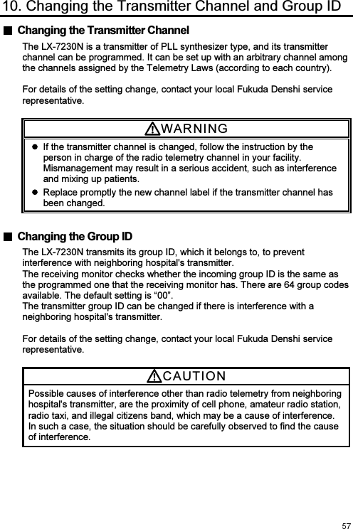 10. Changing the Transmitter Channel and Group ID   Changing the Transmitter Channel The LX-7230N is a transmitter of PLL synthesizer type, and its transmitter channel can be programmed. It can be set up with an arbitrary channel among the channels assigned by the Telemetry Laws (according to each country).  For details of the setting change, contact your local Fukuda Denshi service representative. WARNI N G    If the transmitter channel is changed, follow the instruction by the person in charge of the radio telemetry channel in your facility. Mismanagement may result in a serious accident, such as interference and mixing up patients.   Replace promptly the new channel label if the transmitter channel has been changed.   Changing the Group ID The LX-7230N transmits its group ID, which it belongs to, to prevent interference with neighboring hospital&apos;s transmitter. The receiving monitor checks whether the incoming group ID is the same as the programmed one that the receiving monitor has. There are 64 group codes available. The default setting is “00”. The transmitter group ID can be changed if there is interference with a neighboring hospital&apos;s transmitter.  For details of the setting change, contact your local Fukuda Denshi service representative. CAUTI O N  Possible causes of interference other than radio telemetry from neighboring hospital&apos;s transmitter, are the proximity of cell phone, amateur radio station, radio taxi, and illegal citizens band, which may be a cause of interference. In such a case, the situation should be carefully observed to find the cause of interference. 