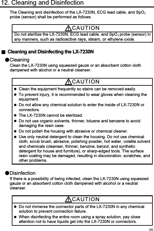  12. Cleaning and Disinfection The Cleaning and disinfection of the LX-7230N, ECG lead cable, and SpOprobe (sensor) shall be performed as follows.  CAUTI O N  Do not sterilize the LX-7230N, ECG lead cable, and SpO probe (sensor) in any manners, such as radioactive rays, steam, or ethylene oxide.    Cleaning and Disinfecting the LX-7230N Cleaning Clean the LX-7230N using squeezed gauze or an absorbent cotton cloth dampened with alcohol or a neutral cleanser. CAUTI O N    Clean the equipment frequently so stains can be removed easily.   To prevent injury, it is recommended to wear gloves when cleaning the equipment.   Do not allow any chemical solution to enter the inside of LX-7230N or connectors.   The LX-7230N cannot be sterilized.   Do not use organic solvents, thinner, toluene and benzene to avoid damaging the resin case.   Do not polish the housing with abrasive or chemical cleaner.   Use only neutral detergent to clean the housing. Do not use chemical cloth, scrub brush, abrasive, polishing powder, hot water, volatile solvent and chemicals (cleanser, thinner, benzine, benzol, and synthetic detergent for house and furniture), or sharp-edged tools. The surface resin coating may be damaged, resulting in discoloration, scratches, and other problems. Disinfection If there is a possibility of being infected, clean the LX-7230N using squeezed gauze or an absorbent cotton cloth dampened with alcohol or a neutral cleanser. CAUTI O N    Do not immerse the connector parts of the LX-7230N in any chemical solution to prevent connection failure.   When disinfecting the entire room using a spray solution, pay close attention not to have liquids get into the LX-7230N or connectors. 
