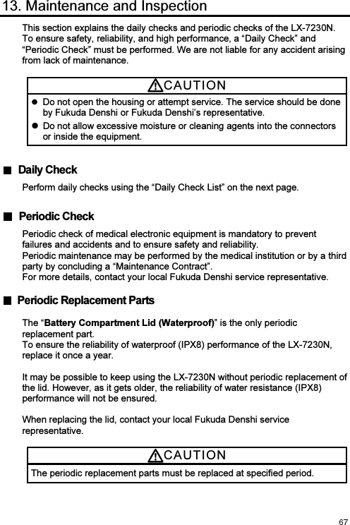  13. Maintenance and Inspection This section explains the daily checks and periodic checks of the LX-7230N. To ensure safety, reliability, and high performance, a “Daily Check” and “Periodic Check” must be performed. We are not liable for any accident arising from lack of maintenance.  CAUTI O N    Do not open the housing or attempt service. The service should be done by Fukuda Denshi or Fukuda Denshi’s representative.  Do not allow excessive moisture or cleaning agents into the connectors or inside the equipment. Daily CheckPerform daily checks using the “Daily Check List” on the next page.  Periodic CheckPeriodic check of medical electronic equipment is mandatory to prevent failures and accidents and to ensure safety and reliability. Periodic maintenance may be performed by the medical institution or by a third party by concluding a “Maintenance Contract”.   For more details, contact your local Fukuda Denshi service representative.    Periodic Replacement Parts The “Battery Compartment Lid (Waterproof)” is the only periodic replacement part. To ensure the reliability of waterproof (IPX8) performance of the LX-7230N, replace it once a year.  It may be possible to keep using the LX-7230N without periodic replacement of the lid. However, as it gets older, the reliability of water resistance (IPX8) performance will not be ensured.  When replacing the lid, contact your local Fukuda Denshi service representative.  CAUTI O N  The periodic replacement parts must be replaced at specified period. 