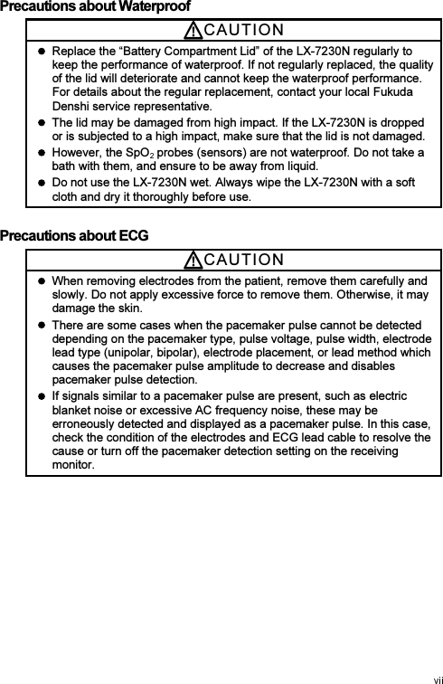 Precautions about Waterproof CAUTI O N    Replace the “Battery Compartment Lid” of the LX-7230N regularly to keep the performance of waterproof. If not regularly replaced, the quality of the lid will deteriorate and cannot keep the waterproof performance. For details about the regular replacement, contact your local Fukuda Denshi service representative.   The lid may be damaged from high impact. If the LX-7230N is dropped or is subjected to a high impact, make sure that the lid is not damaged.   However, the SpO  probes (sensors) are not waterproof. Do not take a bath with them, and ensure to be away from liquid.   Do not use the LX-7230N wet. Always wipe the LX-7230N with a soft cloth and dry it thoroughly before use. Precautions about ECG CAUTI O N    When removing electrodes from the patient, remove them carefully and slowly. Do not apply excessive force to remove them. Otherwise, it may damage the skin.   There are some cases when the pacemaker pulse cannot be detected depending on the pacemaker type, pulse voltage, pulse width, electrode lead type (unipolar, bipolar), electrode placement, or lead method which causes the pacemaker pulse amplitude to decrease and disables pacemaker pulse detection.   If signals similar to a pacemaker pulse are present, such as electric blanket noise or excessive AC frequency noise, these may be erroneously detected and displayed as a pacemaker pulse. In this case, check the condition of the electrodes and ECG lead cable to resolve the cause or turn off the pacemaker detection setting on the receiving monitor. 