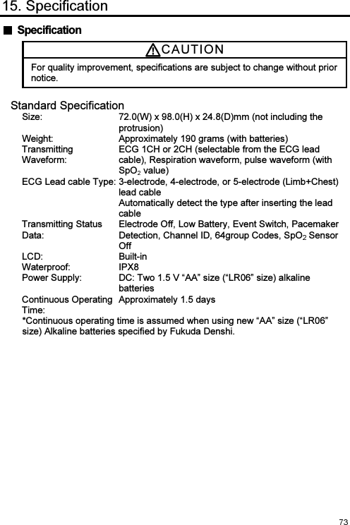  15. Specification   Specification CAUTI O N  For quality improvement, specifications are subject to change without prior notice. Standard Specification Size:  72.0(W) x 98.0(H) x 24.8(D)mm (not including the protrusion) Weight: Approximately 190 grams (with batteries) Transmitting Waveform: ECG 1CH or 2CH (selectable from the ECG lead cable), Respiration waveform, pulse waveform (with SpO  value) ECG Lead cable Type: 3-electrode, 4-electrode, or 5-electrode (Limb+Chest) lead cable Automatically detect the type after inserting the lead cable Transmitting Status Data: Electrode Off, Low Battery, Event Switch, Pacemaker Detection, Channel ID, 64group Codes, SpO  Sensor Off LCD:  Built-in Waterproof:  IPX8 Power Supply:  DC: Two 1.5 V “AA” size (“LR06” size) alkaline batteries Continuous Operating Time: Approximately 1.5 days  *Continuous operating time is assumed when using new “AA” size (“LR06” size) Alkaline batteries specified by Fukuda Denshi. 