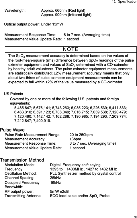 Wavelength: Approx. 660nm (Red light) Approx. 900nm (Infrared light) Optical output power: Under 15mW Measurement Response Time:  6 to 7 sec. (Averaging time) Measurement Value Update Rate: 1 second NOTE The SpO  measurement accuracy is determined based on the values of the root-mean-square (rms) difference between SpO  readings of the pulse oximeter equipment and values of SaO  determined with a CO-oximeter, by healthy adult volunteers. The pulse oximeter equipment measurements are statistically distributed; ±2% measurement accuracy means that only about two-thirds of pulse oximeter equipment measurements can be expected to fall within ±2% of the value measured by a CO-oximeter.    US Patents Covered by one or more of the following U.S. patents and foreign equivalents: 5,485,847; 5,676,141; 5,743,263; 6,035,223; 6,226,539; 6,411,833; 6,463,310; 6,591,123; 6,708,049; 7,016,715; 7,039,538; 7,120,479; 7,120,480; 7,142,142; 7,162,288; 7,190,985; 7,194,293, 7,209,774; 7,212,847; 7,400,919.  Pulse Wave Pulse Rate Measurement Range:  20 to 250bpm Measurement Accuracy:  ±3bpm Measurement Response Time:  6 to 7 sec. (Averaging time) Measurement Value Update Rate:  1 second  Transmission Method Modulation Mode:  Digital, Frequency shift keying Frequency:  1395 to    1400MHz , 1427 to 1432 MHz Oscillation Method:  PLL Synthesizer method by crystal control Channel Spacing:  25kHz Occupied Frequency Bandwidth: 16kHz RF output power:  5mW ±2dB Transmitting Antenna:  ECG lead cable and/or SpO  Probe 