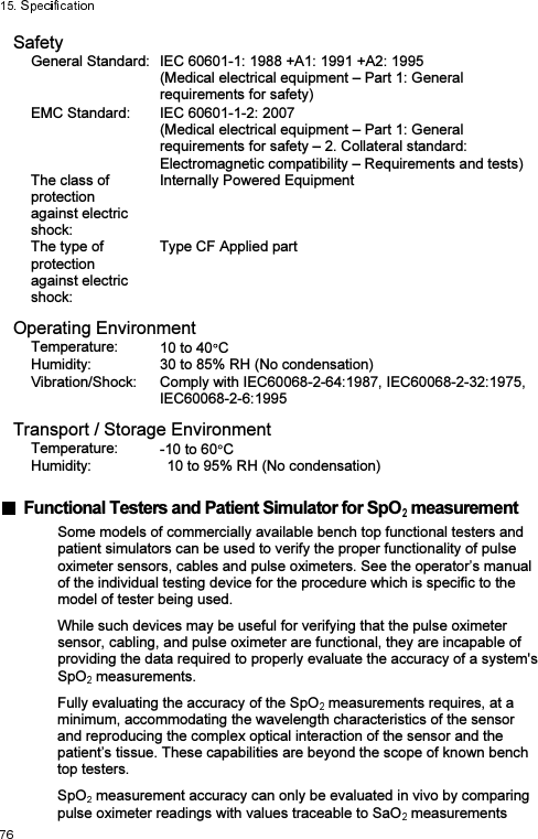 Safety General Standard: IEC 60601-1: 1988 +A1: 1991 +A2: 1995 (Medical electrical equipment – Part 1: General requirements for safety) EMC Standard:  IEC 60601-1-2: 2007 (Medical electrical equipment – Part 1: General requirements for safety – 2. Collateral standard: Electromagnetic compatibility – Requirements and tests) The class of protection   against electric shock: Internally Powered Equipment The type of protection   against electric shock: Type CF Applied part Operating Environment Temperature:  10 to 40 C Humidity:  30 to 85% RH (No condensation) Vibration/Shock:  Comply with IEC60068-2-64:1987, IEC60068-2-32:1975, IEC60068-2-6:1995 Transport / Storage Environment Temperature:  -10 to 60 C Humidity:  10 to 95% RH (No condensation)    Functional Testers and Patient Simulator for SpO  measurement Some models of commercially available bench top functional testers and patient simulators can be used to verify the proper functionality of pulse oximeter sensors, cables and pulse oximeters. See the operator’s manual of the individual testing device for the procedure which is specific to the model of tester being used.   While such devices may be useful for verifying that the pulse oximeter sensor, cabling, and pulse oximeter are functional, they are incapable of providing the data required to properly evaluate the accuracy of a system&apos;s SpO  measurements.   Fully evaluating the accuracy of the SpO  measurements requires, at a minimum, accommodating the wavelength characteristics of the sensor and reproducing the complex optical interaction of the sensor and the patient’s tissue. These capabilities are beyond the scope of known bench top testers.   SpO  measurement accuracy can only be evaluated in vivo by comparing pulse oximeter readings with values traceable to SaO  measurements 