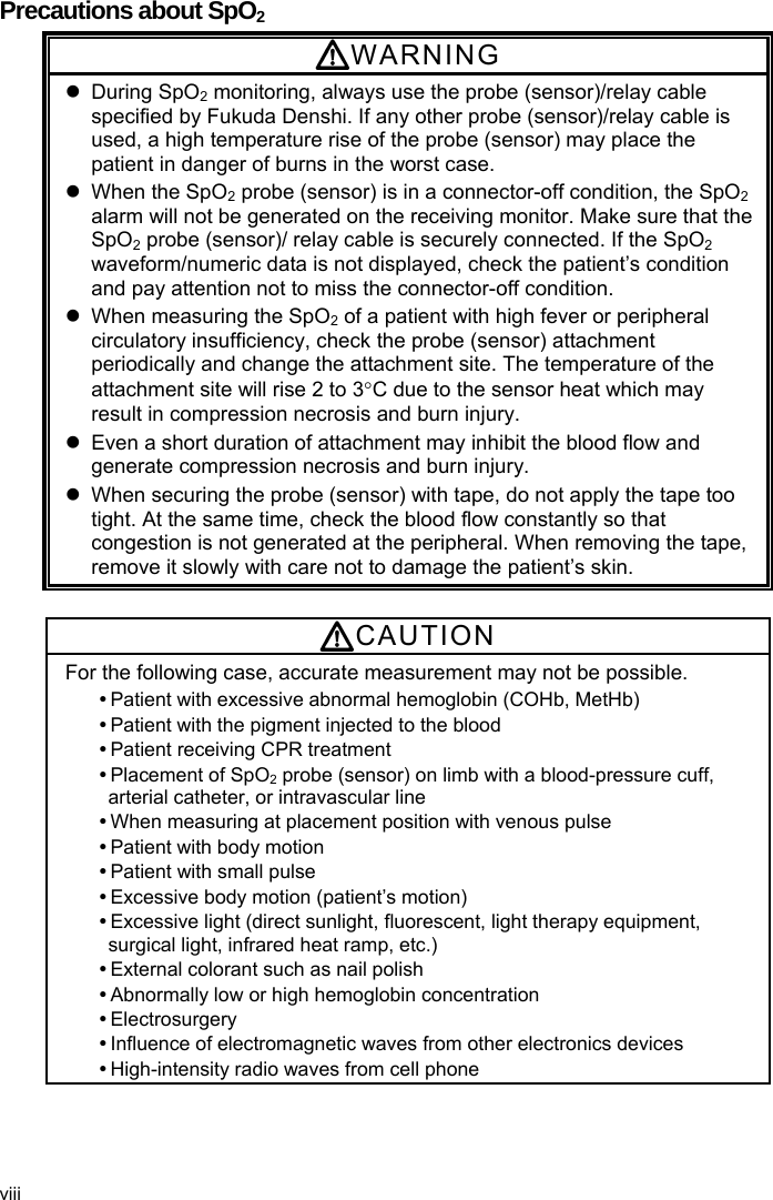  Precautions about SpO2 WARNING  During SpO2 monitoring, always use the probe (sensor)/relay cable specified by Fukuda Denshi. If any other probe (sensor)/relay cable is used, a high temperature rise of the probe (sensor) may place the patient in danger of burns in the worst case.   When the SpO2 probe (sensor) is in a connector-off condition, the SpO2 alarm will not be generated on the receiving monitor. Make sure that the SpO2 probe (sensor)/ relay cable is securely connected. If the SpO2 waveform/numeric data is not displayed, check the patient’s condition and pay attention not to miss the connector-off condition.   When measuring the SpO2 of a patient with high fever or peripheral circulatory insufficiency, check the probe (sensor) attachment periodically and change the attachment site. The temperature of the attachment site will rise 2 to 3C due to the sensor heat which may result in compression necrosis and burn injury.   Even a short duration of attachment may inhibit the blood flow and generate compression necrosis and burn injury.   When securing the probe (sensor) with tape, do not apply the tape too tight. At the same time, check the blood flow constantly so that congestion is not generated at the peripheral. When removing the tape, remove it slowly with care not to damage the patient’s skin.  CAUTION For the following case, accurate measurement may not be possible.  Patient with excessive abnormal hemoglobin (COHb, MetHb)  Patient with the pigment injected to the blood  Patient receiving CPR treatment  Placement of SpO2 probe (sensor) on limb with a blood-pressure cuff, arterial catheter, or intravascular line  When measuring at placement position with venous pulse  Patient with body motion  Patient with small pulse    Excessive body motion (patient’s motion)  Excessive light (direct sunlight, fluorescent, light therapy equipment, surgical light, infrared heat ramp, etc.)  External colorant such as nail polish  Abnormally low or high hemoglobin concentration  Electrosurgery  Influence of electromagnetic waves from other electronics devices  High-intensity radio waves from cell phone viii 