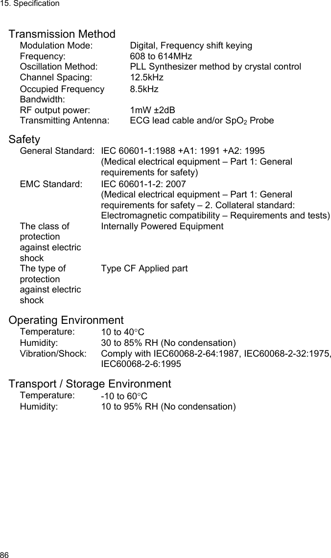 15. Specification 86  Transmission Method Modulation Mode:  Digital, Frequency shift keying Frequency:  608 to 614MHz Oscillation Method:  PLL Synthesizer method by crystal control Channel Spacing:  12.5kHz Occupied Frequency Bandwidth: 8.5kHz RF output power:  1mW ±2dB Transmitting Antenna:  ECG lead cable and/or SpO2 Probe  Safety General Standard: IEC 60601-1:1988 +A1: 1991 +A2: 1995 (Medical electrical equipment – Part 1: General requirements for safety) EMC Standard:  IEC 60601-1-2: 2007 (Medical electrical equipment – Part 1: General requirements for safety – 2. Collateral standard: Electromagnetic compatibility – Requirements and tests) The class of protection  against electric shock Internally Powered Equipment The type of protection  against electric shock Type CF Applied part  Operating Environment Temperature:  10 to 40C Humidity:  30 to 85% RH (No condensation) Vibration/Shock:  Comply with IEC60068-2-64:1987, IEC60068-2-32:1975, IEC60068-2-6:1995  Transport / Storage Environment Temperature:  -10 to 60C Humidity:  10 to 95% RH (No condensation) 