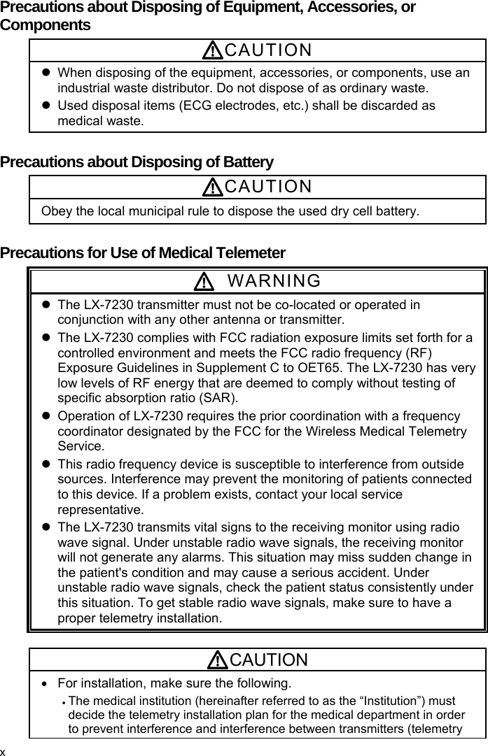  Precautions about Disposing of Equipment, Accessories, or Components CAUTION   When disposing of the equipment, accessories, or components, use an industrial waste distributor. Do not dispose of as ordinary waste.   Used disposal items (ECG electrodes, etc.) shall be discarded as medical waste.  Precautions about Disposing of Battery CAUTION Obey the local municipal rule to dispose the used dry cell battery.  Precautions for Use of Medical Telemeter  WARNING   The LX-7230 transmitter must not be co-located or operated in conjunction with any other antenna or transmitter.   The LX-7230 complies with FCC radiation exposure limits set forth for a controlled environment and meets the FCC radio frequency (RF) Exposure Guidelines in Supplement C to OET65. The LX-7230 has very low levels of RF energy that are deemed to comply without testing of specific absorption ratio (SAR).   Operation of LX-7230 requires the prior coordination with a frequency coordinator designated by the FCC for the Wireless Medical Telemetry Service.   This radio frequency device is susceptible to interference from outside sources. Interference may prevent the monitoring of patients connected to this device. If a problem exists, contact your local service representative.   The LX-7230 transmits vital signs to the receiving monitor using radio wave signal. Under unstable radio wave signals, the receiving monitor will not generate any alarms. This situation may miss sudden change in the patient&apos;s condition and may cause a serious accident. Under unstable radio wave signals, check the patient status consistently under this situation. To get stable radio wave signals, make sure to have a proper telemetry installation.  CAUTION   For installation, make sure the following.  The medical institution (hereinafter referred to as the “Institution”) must decide the telemetry installation plan for the medical department in order to prevent interference and interference between transmitters (telemetry   x 