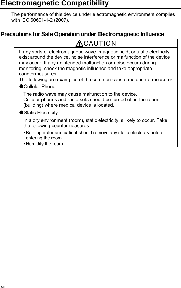 Electromagnetic Compatibility The performance of this device under electromagnetic environment complies with IEC 60601-1-2 (2007).  Precautions for Safe Operation under Electromagnetic Influence CAUTION If any sorts of electromagnetic wave, magnetic field, or static electricity exist around the device, noise interference or malfunction of the device may occur. If any unintended malfunction or noise occurs during monitoring, check the magnetic influence and take appropriate countermeasures. The following are examples of the common cause and countermeasures.●Cellular Phone The radio wave may cause malfunction to the device.   Cellular phones and radio sets should be turned off in the room (building) where medical device is located. ●Static Electricity In a dry environment (room), static electricity is likely to occur. Take the following countermeasures.  Both operator and patient should remove any static electricity before entering the room.  Humidify  the  room.  xii 