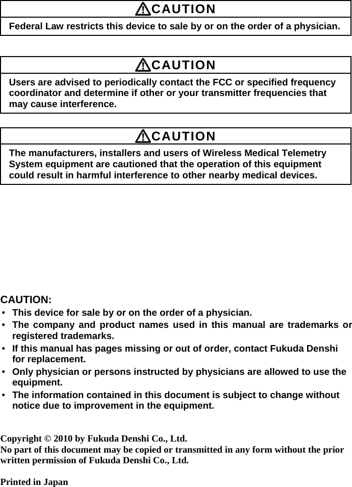       CAUTION Federal Law restricts this device to sale by or on the order of a physician.    CAUTION Users are advised to periodically contact the FCC or specified frequency coordinator and determine if other or your transmitter frequencies that may cause interference.   CAUTION The manufacturers, installers and users of Wireless Medical Telemetry System equipment are cautioned that the operation of this equipment could result in harmful interference to other nearby medical devices.           CAUTION: • This device for sale by or on the order of a physician. • The company and product names used in this manual are trademarks or registered trademarks. • If this manual has pages missing or out of order, contact Fukuda Denshi for replacement. • Only physician or persons instructed by physicians are allowed to use the equipment. • The information contained in this document is subject to change without notice due to improvement in the equipment.   Copyright © 2010 by Fukuda Denshi Co., Ltd. No part of this document may be copied or transmitted in any form without the prior written permission of Fukuda Denshi Co., Ltd.  Printed in Japan   
